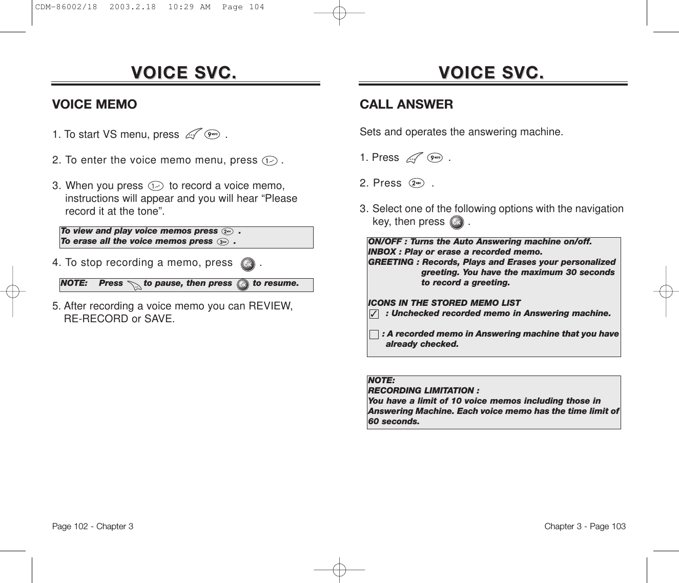 Chapter 3 - Page 103Page 102 - Chapter 3VOICE SVC.VOICE SVC. VOICE SVC.VOICE SVC.VOICE MEMO1. To start VS menu, press              .2. To enter the voice memo menu, press .3. When you press        to record a voice memo, instructions will appear and you will hear “Please record it at the tone”.4. To stop recording a memo, press .5. After recording a voice memo you can REVIEW, RE-RECORD or SAVE.To view and play voice memos press       .To erase all the voice memos press       .NOTE: Press       to pause, then press       to resume.CALL ANSWERSets and operates the answering machine.1. Press               .2. Press .3. Select one of the following options with the navigation key, then press       .ON/OFF : Turns the Auto Answering machine on/off.INBOX : Play or erase a recorded memo.GREETING : Records, Plays and Erases your personalized greeting. You have the maximum 30 seconds to record a greeting.ICONS IN THE STORED MEMO LIST: Unchecked recorded memo in Answering machine. : A recorded memo in Answering machine that you have  already checked.✓NOTE:RECORDING LIMITATION :You have a limit of 10 voice memos including those inAnswering Machine. Each voice memo has the time limit of60 seconds.CDM-86002/18  2003.2.18  10:29 AM  Page 104