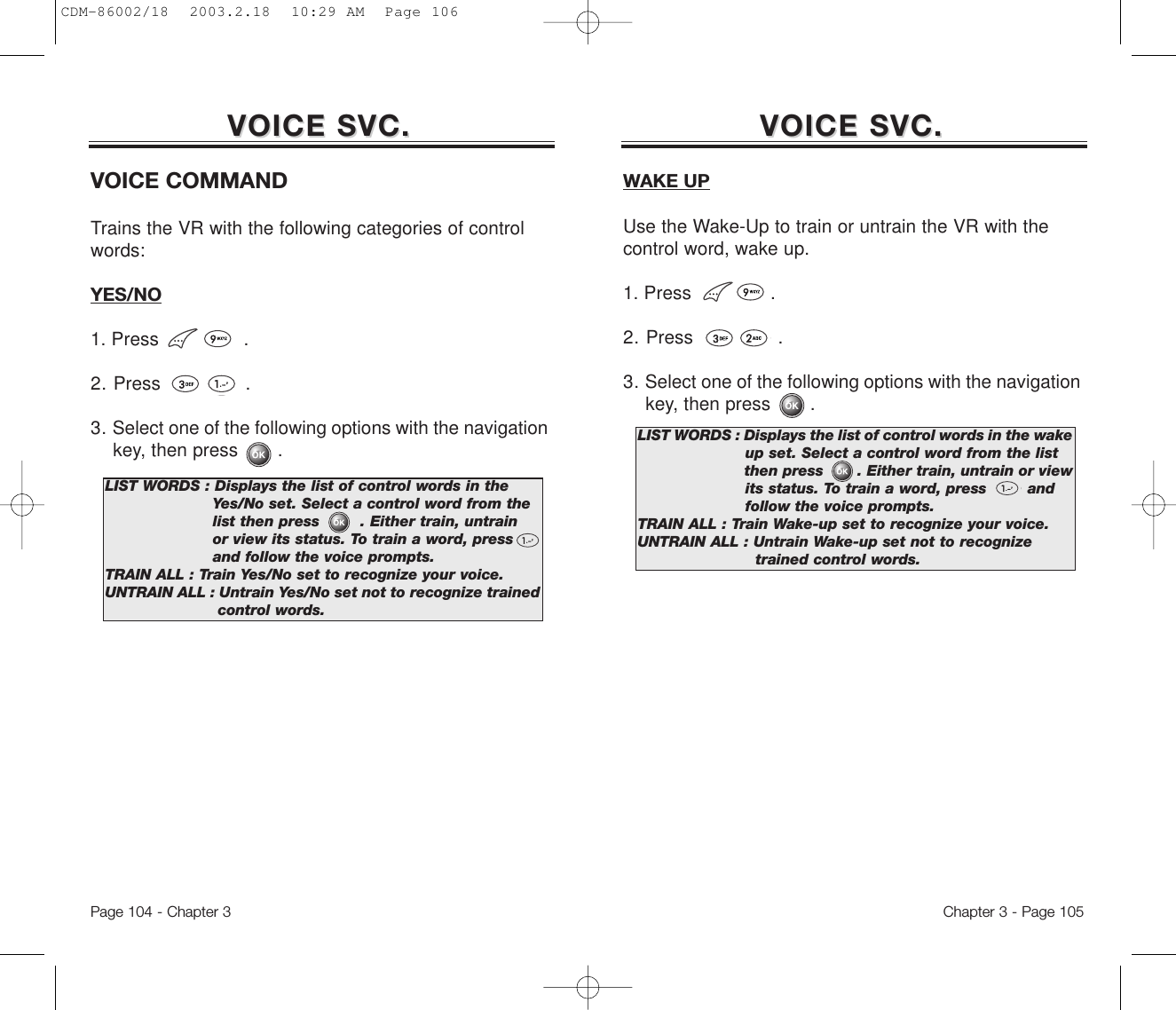 Chapter 3 - Page 105Page 104 - Chapter 3VOICE SVC.VOICE SVC. VOICE SVC.VOICE SVC.VOICE COMMANDTrains the VR with the following categories of controlwords: YES/NO1. Press               .2. Press               .3. Select one of the following options with the navigation key, then press       .LIST WORDS : Displays the list of control words in the Yes/No set. Select a control word from the list then press        . Either train, untrain or view its status. To train a word, press   and follow the voice prompts.TRAIN ALL : Train Yes/No set to recognize your voice.UNTRAIN ALL : Untrain Yes/No set not to recognize trained control words.WAKE UPUse the Wake-Up to train or untrain the VR with thecontrol word, wake up.1. Press              .2. Press               .3. Select one of the following options with the navigation key, then press       .LIST WORDS : Displays the list of control words in the wake up set. Select a control word from the list then press       . Either train, untrain or view its status. To train a word, press        andfollow the voice prompts.TRAIN ALL : Train Wake-up set to recognize your voice.UNTRAIN ALL : Untrain Wake-up set not to recognize trained control words.CDM-86002/18  2003.2.18  10:29 AM  Page 106
