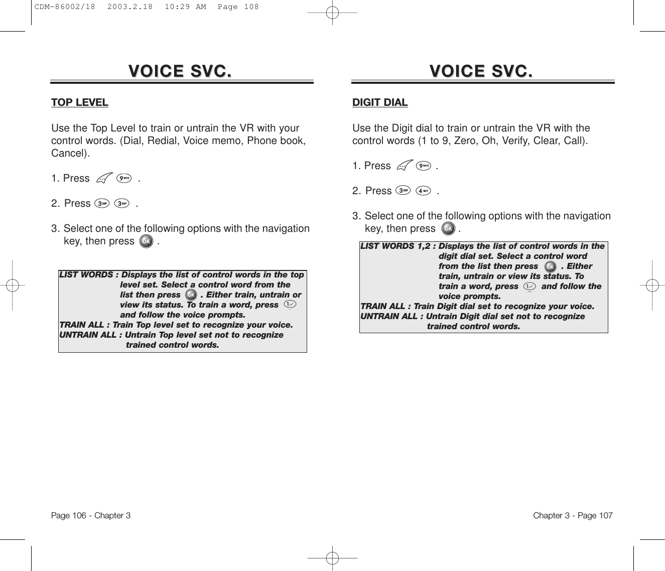 Chapter 3 - Page 107Page 106 - Chapter 3VOICE SVC.VOICE SVC. VOICE SVC.VOICE SVC.TOP LEVELUse the Top Level to train or untrain the VR with yourcontrol words. (Dial, Redial, Voice memo, Phone book,Cancel).1. Press               .2. Press              .3. Select one of the following options with the navigation key, then press       .LIST WORDS : Displays the list of control words in the top level set. Select a control word from the  list then press       . Either train, untrain or view its status. To train a word, press        and follow the voice prompts.TRAIN ALL : Train Top level set to recognize your voice.UNTRAIN ALL : Untrain Top level set not to recognize trained control words.DIGIT DIALUse the Digit dial to train or untrain the VR with thecontrol words (1 to 9, Zero, Oh, Verify, Clear, Call).1. Press              .2. Press              .3. Select one of the following options with the navigation key, then press       .LIST WORDS 1,2 : Displays the list of control words in the digit dial set. Select a control word from the list then press        . Either train, untrain or view its status. To  train a word, press        and follow the voice prompts.TRAIN ALL : Train Digit dial set to recognize your voice.UNTRAIN ALL : Untrain Digit dial set not to recognize  trained control words.CDM-86002/18  2003.2.18  10:29 AM  Page 108