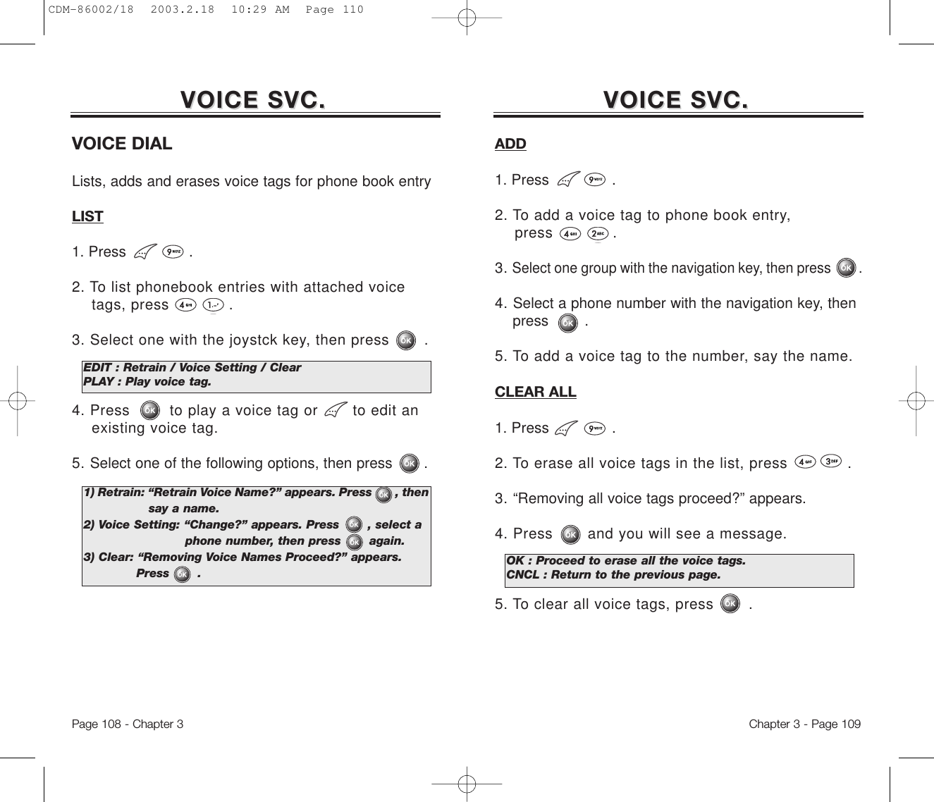 Chapter 3 - Page 109Page 108 - Chapter 3VOICE SVC.VOICE SVC. VOICE SVC.VOICE SVC.VOICE DIALLists, adds and erases voice tags for phone book entryLIST1. Press              .2. To list phonebook entries with attached voice tags, press            .3. Select one with the joystck key, then press       .4. Press        to play a voice tag or       to edit an existing voice tag.5. Select one of the following options, then press       .EDIT : Retrain / Voice Setting / ClearPLAY : Play voice tag.1) Retrain: “Retrain Voice Name?” appears. Press       , then  say a name.2) Voice Setting: “Change?” appears. Press       , select a phone number, then press       again.3) Clear: “Removing Voice Names Proceed?” appears. Press       .ADD1. Press              .2. To add a voice tag to phone book entry, press            .3. Select one group with the navigation key, then press        .4. Select a phone number with the navigation key, then press        .5. To add a voice tag to the number, say the name.CLEAR ALL1. Press              .2. To erase all voice tags in the list, press            .3. “Removing all voice tags proceed?” appears.4. Press       and you will see a message.5. To clear all voice tags, press       .OK : Proceed to erase all the voice tags.CNCL : Return to the previous page.CDM-86002/18  2003.2.18  10:29 AM  Page 110