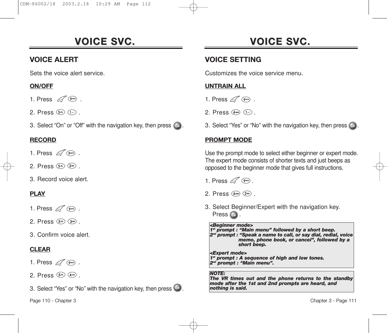 Chapter 3 - Page 111Page 110 - Chapter 3VOICE SVC.VOICE SVC. VOICE SVC.VOICE SVC.VOICE SETTINGCustomizes the voice service menu.UNTRAIN ALL1. Press              .2. Press            .3. Select “Yes” or “No” with the navigation key, then press       .PROMPT MODEUse the prompt mode to select either beginner or expert mode.The expert mode consists of shorter texts and just beeps asopposed to the beginner mode that gives full instructions.1. Press             .2. Press            .3. Select Beginner/Expert with the navigation key. Press      .&lt;Beginner mode&gt;1st prompt : “Main menu” followed by a short beep.2nd prompt : “Speak a name to call, or say dial, redial, voice memo, phone book, or cancel”, followed by a short beep.&lt;Expert mode&gt;1st prompt : A sequence of high and low tones.2nd prompt : “Main menu”.NOTE:The VR times out and the phone returns to the standbymode after the 1st and 2nd prompts are heard, andnothing is said.VOICE ALERTSets the voice alert service.ON/OFF1. Press               .2. Press            .3. Select “On” or “Off” with the navigation key, then press       .RECORD1. Press              .2. Press            .3. Record voice alert.PLAY1. Press              .2. Press            .3. Confirm voice alert.CLEAR1. Press              .2. Press            .3. Select “Yes” or “No” with the navigation key, then press       .CDM-86002/18  2003.2.18  10:29 AM  Page 112
