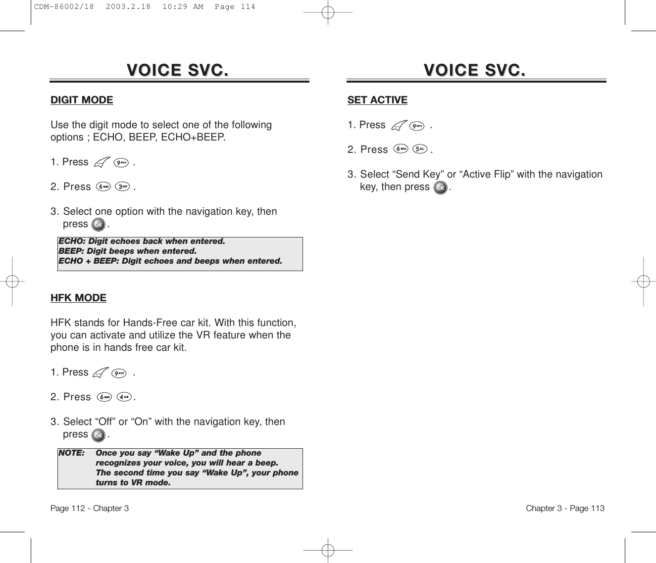 VOICE SVC.VOICE SVC.Chapter 3 - Page 113Page 112 - Chapter 3DIGIT MODEUse the digit mode to select one of the followingoptions ; ECHO, BEEP, ECHO+BEEP.1. Press              .2. Press            .3. Select one option with the navigation key, then press      .HFK MODEHFK stands for Hands-Free car kit. With this function,you can activate and utilize the VR feature when thephone is in hands free car kit.1. Press              .2. Press            .3. Select “Off” or “On” with the navigation key, then press      .ECHO: Digit echoes back when entered.BEEP: Digit beeps when entered.ECHO + BEEP: Digit echoes and beeps when entered.NOTE: Once you say “Wake Up” and the phone recognizes your voice, you will hear a beep.The second time you say “Wake Up”, your phone turns to VR mode.VOICE SVC.VOICE SVC.SET ACTIVE1. Press              .2. Press            .3. Select “Send Key” or “Active Flip” with the navigation key, then press      .CDM-86002/18  2003.2.18  10:29 AM  Page 114