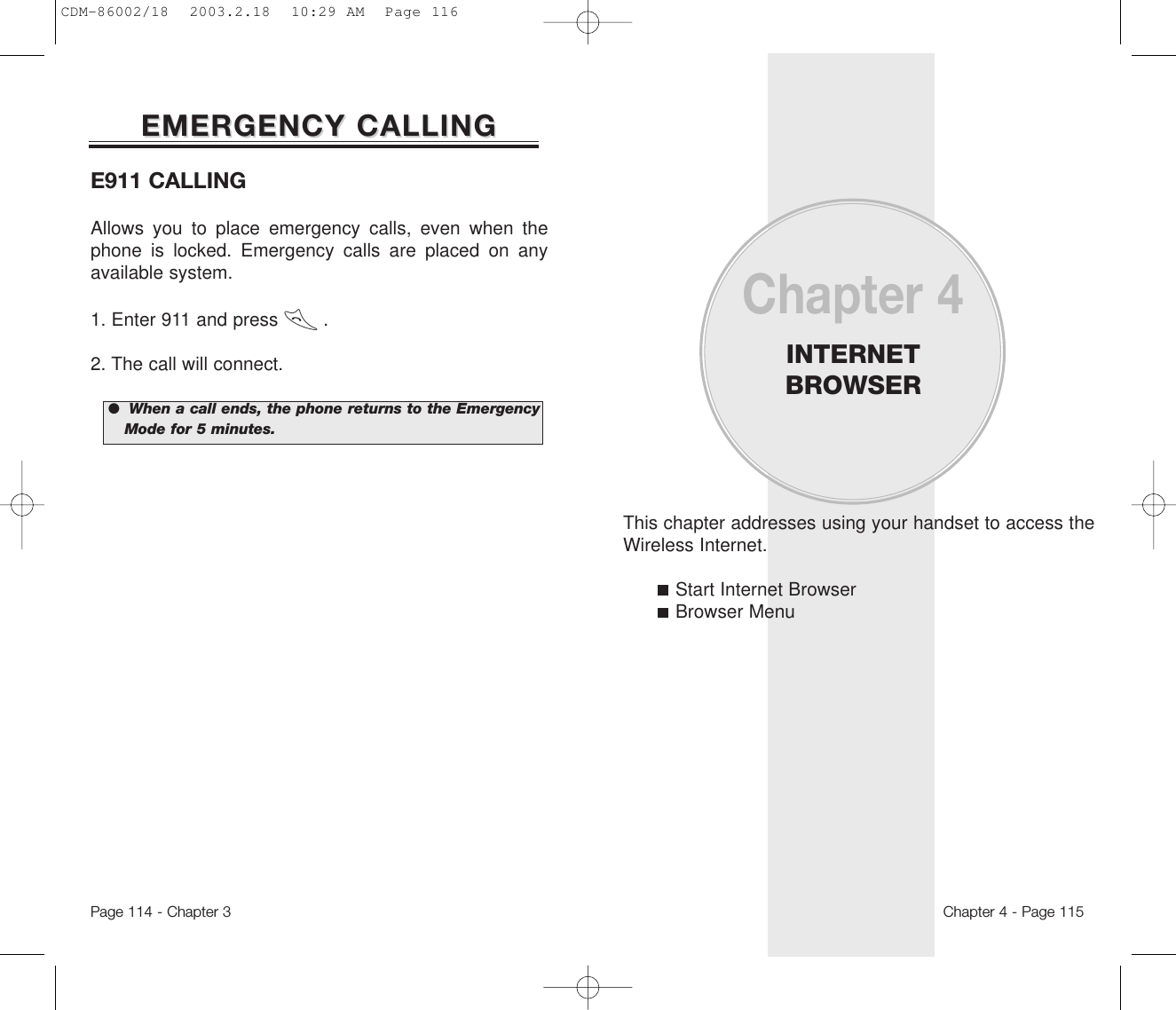 This chapter addresses using your handset to access theWireless Internet.Start Internet BrowserBrowser MenuChapter 4INTERNETBROWSERChapter 4 - Page 115E911 CALLINGAllows you to place emergency calls, even when thephone is locked. Emergency calls are placed on anyavailable system.1. Enter 911 and press        . 2. The call will connect.EMERGENCY CALLINGEMERGENCY CALLINGPage 114 - Chapter 3●  When a call ends, the phone returns to the EmergencyMode for 5 minutes.CDM-86002/18  2003.2.18  10:29 AM  Page 116