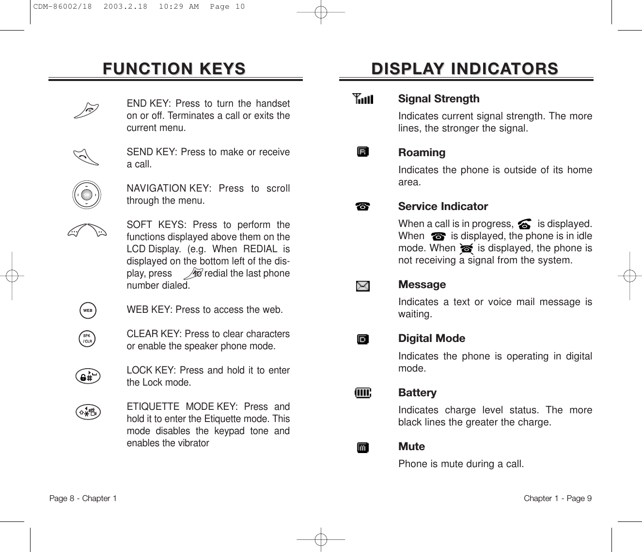 DISPLADISPLAY INDICAY INDICATORSTORSSignal StrengthIndicates current signal strength. The morelines, the stronger the signal.RoamingIndicates the phone is outside of its homearea.Service IndicatorWhen a call is in progress,          is displayed.When          is displayed, the phone is in idlemode. When       is displayed, the phone isnot receiving a signal from the system.MessageIndicates a text or voice mail message iswaiting.Digital ModeIndicates the phone is operating in digitalmode.BatteryIndicates charge level status. The moreblack lines the greater the charge.MutePhone is mute during a call.Chapter 1 - Page 9FUNCTION KEYSFUNCTION KEYSEND KEY: Press to turn the handseton or off. Terminates a call or exits thecurrent menu.SEND KEY: Press to make or receivea call.NAVIGATION KEY: Press to scrollthrough the menu.SOFT KEYS: Press to perform thefunctions displayed above them on theLCD Display. (e.g. When REDIAL isdisplayed on the bottom left of the dis-play, press         to redial the last phonenumber dialed.WEB KEY: Press to access the web.CLEAR KEY: Press to clear charactersor enable the speaker phone mode.LOCK KEY: Press and hold it to enterthe Lock mode.ETIQUETTE MODE KEY: Press andhold it to enter the Etiquette mode. Thismode disables the keypad tone andenables the vibratorPage 8 - Chapter 1CDM-86002/18  2003.2.18  10:29 AM  Page 10