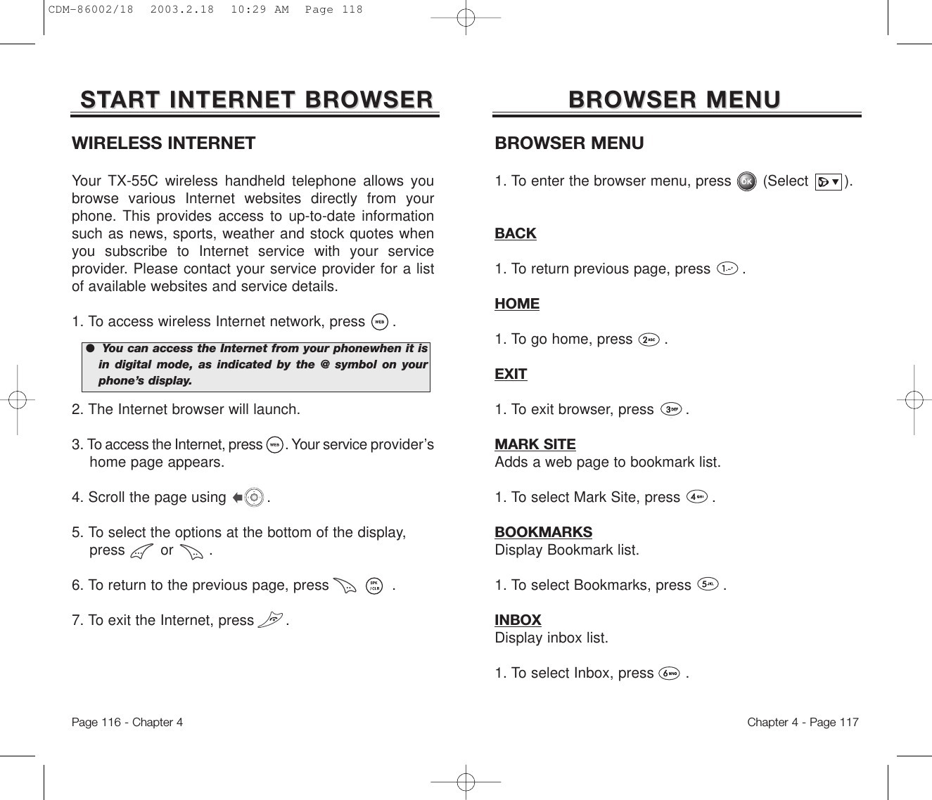 BROWSER MENUBROWSER MENUBROWSER MENU1. To enter the browser menu, press       (Select        ).BACK1. To return previous page, press       .HOME1. To go home, press       .EXIT1. To exit browser, press       .MARK SITEAdds a web page to bookmark list. 1. To select Mark Site, press       .BOOKMARKSDisplay Bookmark list. 1. To select Bookmarks, press       .INBOXDisplay inbox list. 1. To select Inbox, press       .Chapter 4 - Page 117WIRELESS INTERNETYour TX-55C wireless handheld telephone allows youbrowse various Internet websites directly from yourphone. This provides access to up-to-date informationsuch as news, sports, weather and stock quotes whenyou subscribe to Internet service with your serviceprovider. Please contact your service provider for a listof available websites and service details. 1. To access wireless Internet network, press      .2. The Internet browser will launch.3. To access the Internet, press       . Your service provider’s home page appears.4. Scroll the page using         .5. To select the options at the bottomof the display, press        or        .6. To return to the previous page, press              .7. To exit the Internet, press       .STSTARART INTERNET BROWSERT INTERNET BROWSERPage 116 - Chapter 4●  You can access the Internet from your phonewhen it isin digital mode, as indicated by the @ symbol on yourphone’s display.CDM-86002/18  2003.2.18  10:29 AM  Page 118