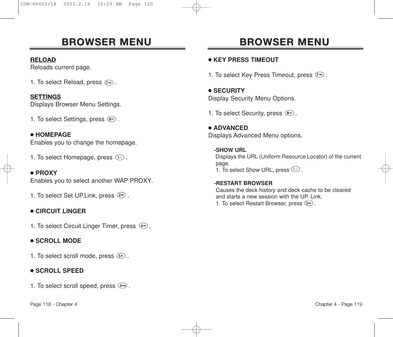 BROWSER MENUBROWSER MENU●KEY PRESS TIMEOUT1. To select Key Press Timeout, press       .●SECURITYDisplay Security Menu Options.1. To select Security, press       .●ADVANCEDDisplays Advanced Menu options.-SHOW URLDisplays the URL (Uniform Resource Locator) of the currentpage.1. To select Show URL, press .-RESTART BROWSERCauses the deck history and deck cache to be clearedand starts a new session with the UP. Link.1. To select Restart Browser, press .Chapter 4 - Page 119RELOADReloads current page.   1. To select Reload, press       .SETTINGSDisplays Browser Menu Settings. 1. To select Settings, press       .●HOMEPAGEEnables you to change the homepage.1. To select Homepage, press       .●PROXYEnables you to select another WAP PROXY.1. To select Set UP.Link, press       .●CIRCUIT LINGER1. To select Circuit Linger Timer, press       .●SCROLL MODE1. To select scroll mode, press       .●SCROLL SPEED1. To select scroll speed, press       .BROWSER MENUBROWSER MENUPage 118 - Chapter 4CDM-86002/18  2003.2.18  10:29 AM  Page 120