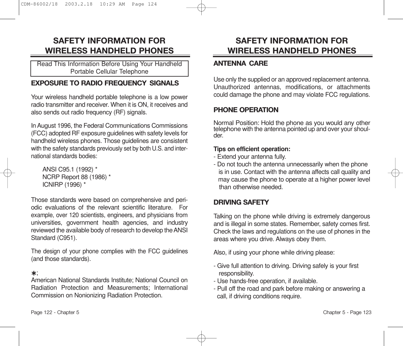 SAFETY INFORMATION FOR WIRELESS HANDHELD PHONESANTENNA CAREUse only the supplied or an approved replacement antenna.Unauthorized antennas, modifications, or attachmentscould damage the phone and may violate FCC regulations.PHONE OPERATIONNormal Position: Hold the phone as you would any othertelephonewith the antenna pointed up and over your shoul-der.Tips on efficient operation:- Extend your antenna fully.- Do not touch the antenna unnecessarily when the phone is in use. Contact with the antenna affects call quality and may cause the phone to operate at a higher power level than otherwiseneeded.DRIVING SAFETYTalking on the phone while driving is extremely dangerousand is illegal in some states. Remember, safety comes first.Check the laws and regulations on the use of phones in theareas where you drive. Always obey them.Also, if using your phone while driving please:- Give full attention to driving. Driving safely is your first responsibility.- Use hands-free operation, if available.- Pull off the road and park before making or answering a call, if driving conditions require.Chapter 5 - Page 123SAFETY INFORMATION FOR WIRELESS HANDHELD PHONESEXPOSURE TO RADIO FREQUENCY  SIGNALSYour wireless handheld portable telephone is a low powerradio transmitter and receiver. When it is ON, it receives andalso sends out radio frequency (RF) signals.In August 1996, the Federal Communications Commissions(FCC) adopted RF exposure guidelines with safety levels forhandheld wireless phones. Those guidelines are consistentwith the safety standards previouslyset by both U.S. and inter-nationalstandards bodies:ANSI C95.1 (1992) *NCRP Report 88 (1986) *ICNIRP (1996) *Those standards were based on comprehensive and peri-odic evaluations of the relevant scientific literature.  Forexample, over 120 scientists, engineers, and physiciansfromuniversities, government health agencies, and industryreviewed the available body of research to develop the ANSIStandard (C951).The design of your phone complies with the FCC guidelines(and those standards).˙;American National Standards Institute; National Council onRadiation Protection and Measurements; InternationalCommission on Nonionizing Radiation Protection.Read This Information Before Using Your HandheldPortable Cellular TelephonePage 122 - Chapter 5CDM-86002/18  2003.2.18  10:29 AM  Page 124