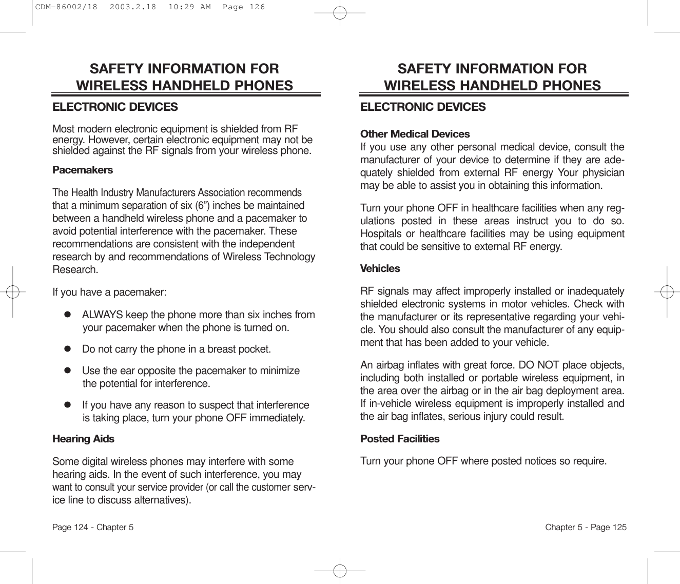 SAFETY INFORMATION FOR WIRELESS HANDHELD PHONESELECTRONIC DEVICESOther Medical DevicesIf you use any other personal medical device, consult themanufacturer of your device to determine if they are ade-quately shielded from external RF energy Your physicianmay be able to assist you in obtaining this information.Turn your phone OFF in healthcare facilities when any reg-ulations posted in these areas instruct you to do so.Hospitals or healthcare facilities may be using equipmentthat could be sensitive to external RF energy.VehiclesRF signals may affect improperly installed or inadequatelyshielded electronic systems in motor vehicles. Check withthe manufacturer or its representative regarding your vehi-cle. You should also consult the manufacturer of any equip-ment that has been added to your vehicle.An airbag inflates with great force. DO NOT place objects,including both installed or portable wireless equipment, inthe area over the airbag or in the air bag deployment area.If in-vehicle wireless equipment is improperly installed andthe air bag inflates, serious injury could result.Posted FacilitiesTurn your phone OFF where posted notices so require.Chapter 5 - Page 125SAFETY INFORMATION FOR WIRELESS HANDHELD PHONESELECTRONIC DEVICESMost modern electronic equipment is shielded from RFenergy. However, certain electronic equipment may not beshielded against the RF signals from your wireless phone.PacemakersThe Health Industry Manufacturers Association recommendsthat a minimum separation of six (6”) inches be maintainedbetween a handheld wireless phone and a pacemaker toavoid potential interference with the pacemaker. Theserecommendations are consistent with the independentresearch by and recommendations of Wireless TechnologyResearch.If you have a pacemaker:lALWAYS keep the phone more than six inches fromyour pacemaker when the phone is turned on.lDo not carry the phone in a breast pocket.lUse the ear opposite the pacemaker to minimizethe potential for interference.lIf you have any reason to suspect that interferenceis taking place, turn your phone OFF immediately.Hearing AidsSome digital wireless phones may interfere with somehearing aids. In the event of such interference, you maywant to consult your service provider (or call the customer serv-ice line to discuss alternatives).Page 124 - Chapter 5CDM-86002/18  2003.2.18  10:29 AM  Page 126