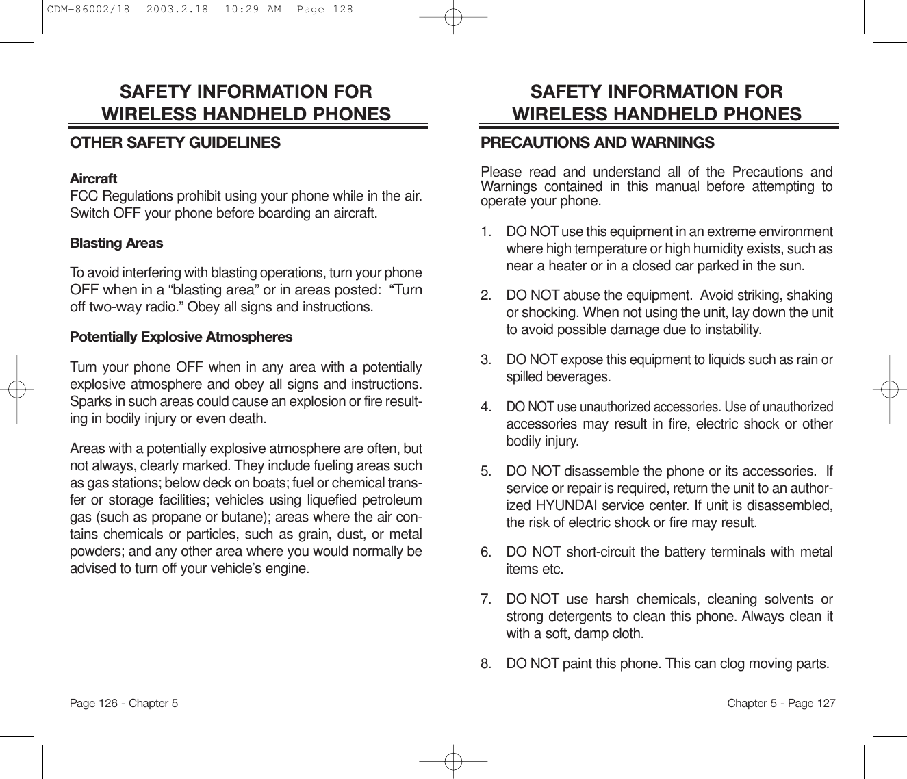 SAFETY INFORMATION FOR WIRELESS HANDHELD PHONESPRECAUTIONS AND WARNINGSPlease read and understand all of the Precautions andWarnings contained in this manual before attempting tooperate your phone.  1. DO NOT use this equipment in an extreme environmentwhere high temperature or high humidity exists, such asnear a heater or in a closed car parked in the sun.2. DO NOT abuse the equipment.  Avoid striking, shakingor shocking. When not using the unit, lay down the unitto avoid possible damage due to instability.3.DO NOT expose this equipment to liquids such as rain orspilled beverages.4.DO NOT use unauthorized accessories. Use of unauthorizedaccessories may result in fire, electric shock or otherbodily injury.  5. DO NOT disassemble the phone or its accessories.  Ifservice or repair is required, return the unit to an author-ized HYUNDAI service center. If unit is disassembled,the risk of electric shock or fire may result.6. DO NOT short-circuit the battery terminals with metalitems etc.7.  DO NOT use harsh chemicals, cleaning solvents orstrong detergents to clean this phone. Always clean itwith a soft, damp cloth.8.  DO NOT paint this phone. This can clog moving parts. Chapter 5 - Page 127SAFETY INFORMATION FOR WIRELESS HANDHELD PHONESOTHER SAFETY GUIDELINESAircraftFCC Regulations prohibit using your phone while in the air.Switch OFF your phone before boarding an aircraft.Blasting AreasTo avoid interfering with blasting operations, turn your phoneOFF when in a “blasting area” or in areas posted:  “Turnoff two-wayradio.” Obey all signs and instructions.Potentially Explosive AtmospheresTurn your phone OFF when in any area with a potentiallyexplosive atmosphere and obey all signs and instructions.Sparks in such areas could cause an explosion or fire result-ing in bodily injury or even death.Areas with a potentially explosive atmosphere are often, butnot always, clearly marked. They include fueling areas suchas gas stations; below deck on boats; fuel or chemical trans-fer or storage facilities; vehicles using liquefied petroleumgas (such as propane or butane); areas where the air con-tains chemicals or particles, such as grain, dust, or metalpowders; and any other area where you would normally beadvised to turn off your vehicle’s engine.Page 126 - Chapter 5CDM-86002/18  2003.2.18  10:29 AM  Page 128