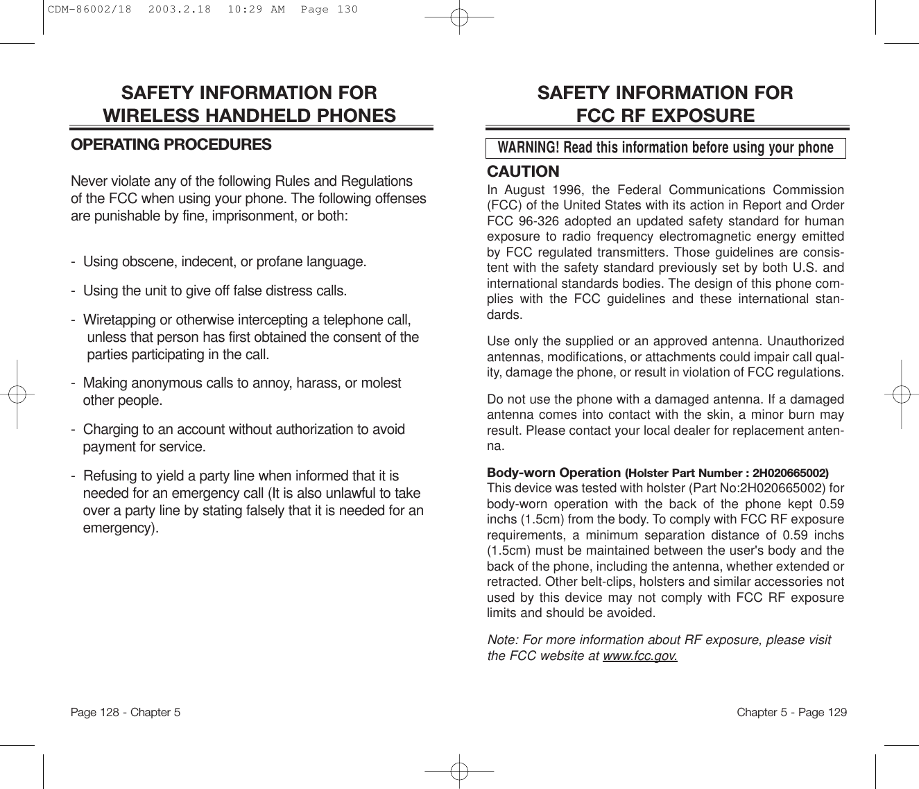 CAUTIONIn August 1996, the Federal Communications Commission(FCC) of the United States with its action in Report and OrderFCC 96-326 adopted an updated safety standard for humanexposure to radio frequency electromagnetic energy emittedby FCC regulated transmitters. Those guidelines are consis-tent with the safety standard previously set by both U.S. andinternational standards bodies. The design of this phone com-plies with the FCC guidelines and these international stan-dards.Use only the supplied or an approved antenna. Unauthorizedantennas, modifications, or attachments could impair call qual-ity, damage the phone, or result in violation of FCC regulations.Do not use the phone with a damaged antenna. If a damagedantenna comes into contact with the skin, a minor burn mayresult. Please contact your local dealer for replacement anten-na.Body-worn Operation (Holster Part Number : 2H020665002)This device was tested with holster (Part No:2H020665002) forbody-worn operation with the back of the phone kept 0.59inchs (1.5cm) from the body. To comply with FCC RF exposurerequirements, a minimum separation distance of 0.59 inchs(1.5cm) must be maintained between the user&apos;s body and theback of the phone, including the antenna, whether extended orretracted. Other belt-clips, holsters and similar accessories notused by this device may not comply with FCC RF exposurelimits and should be avoided.  Note: For more information about RF exposure, please visitthe FCC website at www.fcc.gov.SAFETY INFORMATION FOR FCC RF EXPOSUREWARNING! Read this information before using your phoneChapter 5 - Page 129SAFETY INFORMATION FOR WIRELESS HANDHELD PHONESOPERATING PROCEDURESNever violate any of the following Rules and Regulationsof the FCC when using your phone. The following offensesare punishable by fine, imprisonment, or both:-  Using obscene, indecent, or profane language.-  Using the unit to give off false distress calls.-  Wiretapping or otherwise intercepting a telephone call,unless that person has first obtained the consent of theparties participating in the call.-  Making anonymous calls to annoy, harass, or molestother people.-  Charging to an account without authorization to avoidpayment for service.-  Refusing to yield a party line when informed that it isneeded for an emergency call (It is also unlawful to takeover a party line by stating falsely that it is needed for anemergency).Page 128 - Chapter 5CDM-86002/18  2003.2.18  10:29 AM  Page 130