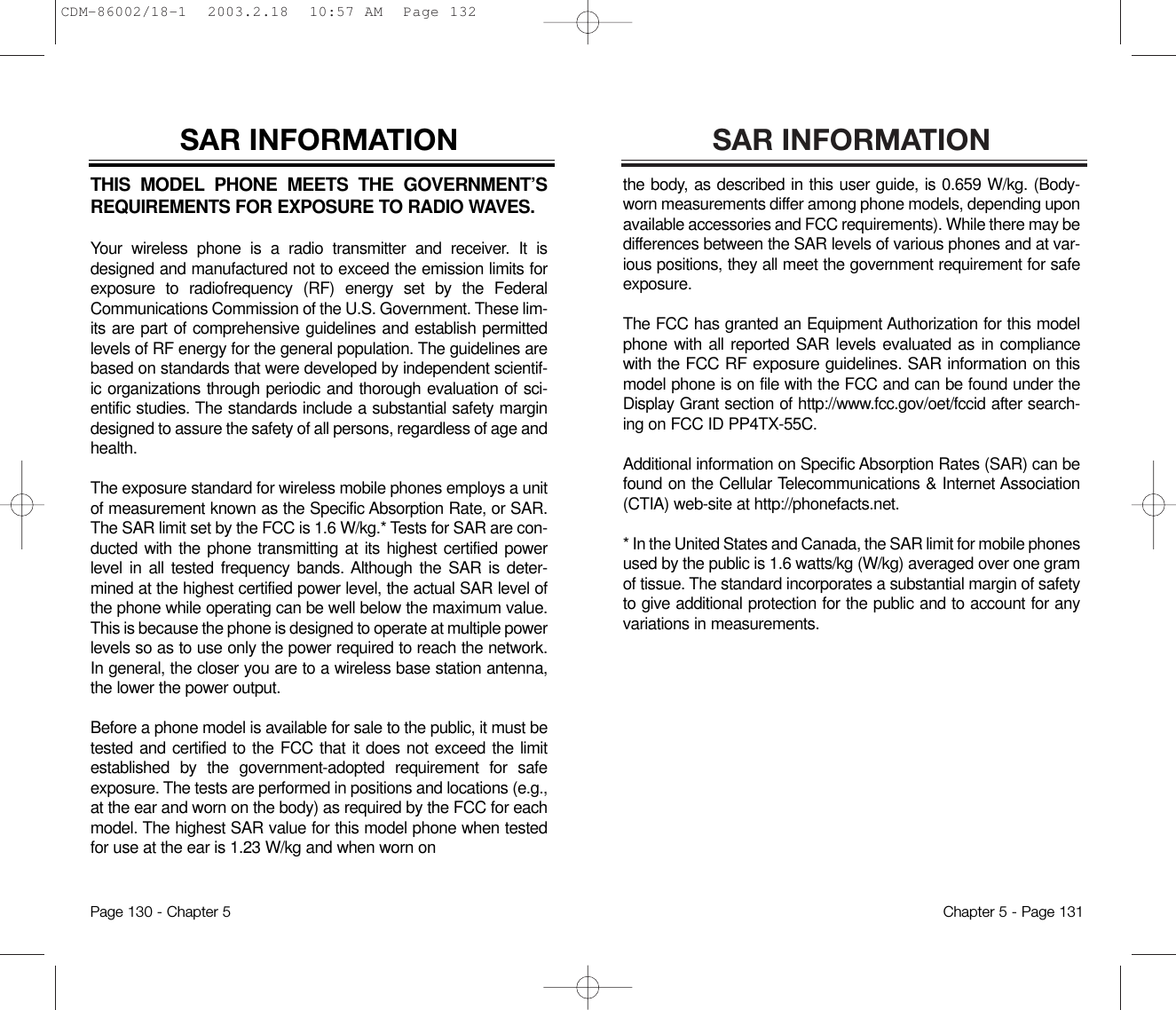 SAR INFORMATIONthe body, as described in this user guide, is 0.659 W/kg. (Body-worn measurements differ among phone models, depending uponavailable accessories and FCC requirements). While there may bedifferences between the SAR levels of various phones and at var-ious positions, they all meet the government requirement for safeexposure.The FCC has granted an Equipment Authorization for this modelphone with all reported SAR levels evaluated as in compliancewith the FCC RF exposure guidelines. SAR information on thismodel phone is on file with the FCC and can be found under theDisplay Grant section of http://www.fcc.gov/oet/fccid after search-ing on FCC ID PP4TX-55C. Additional information on Specific Absorption Rates (SAR) can befound on the Cellular Telecommunications &amp; Internet Association(CTIA) web-site at http://phonefacts.net.* In the United States and Canada, the SAR limit for mobile phonesused by the public is 1.6 watts/kg (W/kg) averaged over one gramof tissue. The standard incorporates a substantial margin of safetyto give additional protection for the public and to account for anyvariations in measurements.Chapter 5 - Page 131THIS MODEL PHONE MEETS THE GOVERNMENT’SREQUIREMENTS FOR EXPOSURE TO RADIO WAVES.Your wireless phone is a radio transmitter and receiver. It isdesigned and manufactured not to exceed the emission limits forexposure to radiofrequency (RF) energy set by the FederalCommunications Commission of the U.S. Government. These lim-its are part of comprehensive guidelines and establish permittedlevels of RF energy for the general population. The guidelines arebased on standards that were developed by independent scientif-ic organizations through periodic and thorough evaluation of sci-entific studies. The standards include a substantial safety margindesigned to assure the safety of all persons, regardless of age andhealth.The exposure standard for wireless mobile phones employs a unitof measurement known as the Specific Absorption Rate, or SAR.The SAR limit set by the FCC is 1.6 W/kg.* Tests for SAR are con-ducted with the phone transmitting at its highest certified powerlevel in all tested frequency bands. Although the SAR is deter-mined at the highest certified power level, the actual SAR level ofthe phone while operating can be well below the maximum value.This is because the phone is designed to operate at multiple powerlevels so as to use only the power required to reach the network.In general, the closer you are to a wireless base station antenna,the lower the power output. Before a phone model is available for sale to the public, it must betested and certified to the FCC that it does not exceed the limitestablished by the government-adopted requirement for safeexposure. The tests are performed in positions and locations (e.g.,at the ear and worn on the body) as required by the FCC for eachmodel. The highest SAR value for this model phone when testedfor use at the ear is 1.23 W/kg and when worn on SAR INFORMATIONPage 130 - Chapter 5CDM-86002/18-1  2003.2.18  10:57 AM  Page 132