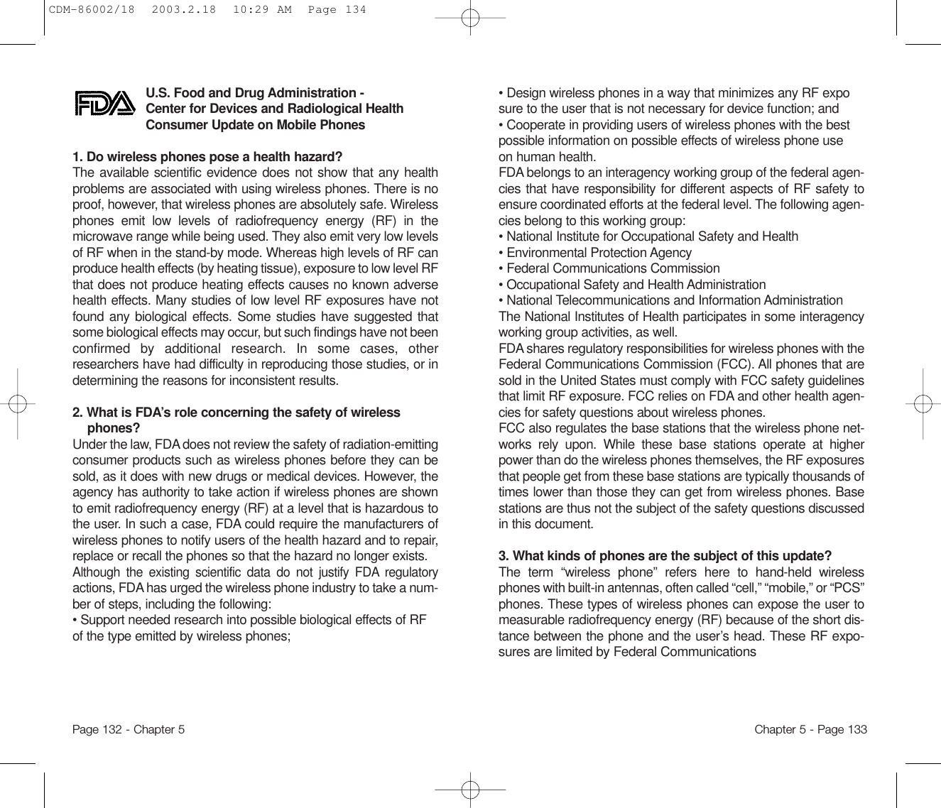 • Design wireless phones in a way that minimizes any RF exposure to the user that is not necessary for device function; and • Cooperate in providing users of wireless phones with the best possible information on possible effects of wireless phone use on human health. FDA belongs to an interagency working group of the federal agen-cies that have responsibility for different aspects of RF safety toensure coordinated efforts at the federal level. The following agen-cies belong to this working group:• National Institute for Occupational Safety and Health • Environmental Protection Agency • Federal Communications Commission • Occupational Safety and Health Administration • National Telecommunications and Information Administration The National Institutes of Health participates in some interagencyworking group activities, as well.FDA shares regulatory responsibilities for wireless phones with theFederal Communications Commission (FCC). All phones that aresold in the United States must comply with FCC safety guidelinesthat limit RF exposure. FCC relies on FDA and other health agen-cies for safety questions about wireless phones.FCC also regulates the base stations that the wireless phone net-works rely upon. While these base stations operate at higherpower than do the wireless phones themselves, the RF exposuresthat people get from these base stations are typically thousands oftimes lower than those they can get from wireless phones. Basestations are thus not the subject of the safety questions discussedin this document.3. What kinds of phones are the subject of this update? The term “wireless phone” refers here to hand-held wirelessphones with built-in antennas, often called “cell,” “mobile,” or “PCS”phones. These types of wireless phones can expose the user tomeasurable radiofrequency energy (RF) because of the short dis-tance between the phone and the user’s head. These RF expo-sures are limited by Federal CommunicationsChapter 5 - Page 133U.S. Food and Drug Administration - Center for Devices and Radiological HealthConsumer Update on Mobile Phones1. Do wireless phones pose a health hazard? The available scientific evidence does not show that any healthproblems are associated with using wireless phones. There is noproof, however, that wireless phones are absolutely safe. Wirelessphones emit low levels of radiofrequency energy (RF) in themicrowave range while being used. They also emit very low levelsof RF when in the stand-by mode. Whereas high levels of RF canproduce health effects (by heating tissue), exposure to low level RFthat does not produce heating effects causes no known adversehealth effects. Many studies of low level RF exposures have notfound any biological effects. Some studies have suggested thatsome biological effects may occur, but such findings have not beenconfirmed by additional research. In some cases, otherresearchers have had difficulty in reproducing those studies, or indetermining the reasons for inconsistent results.2. What is FDA’s role concerning the safety of wirelessphones? Under the law, FDA does not review the safety of radiation-emittingconsumer products such as wireless phones before they can besold, as it does with new drugs or medical devices. However, theagency has authority to take action if wireless phones are shownto emit radiofrequency energy (RF) at a level that is hazardous tothe user. In such a case, FDA could require the manufacturers ofwireless phones to notify users of the health hazard and to repair,replace or recall the phones so that the hazard no longer exists.Although the existing scientific data do not justify FDA regulatoryactions, FDA has urged the wireless phone industry to take a num-ber of steps, including the following:• Support needed research into possible biological effects of RF of the type emitted by wireless phones;Page 132 - Chapter 5CDM-86002/18  2003.2.18  10:29 AM  Page 134