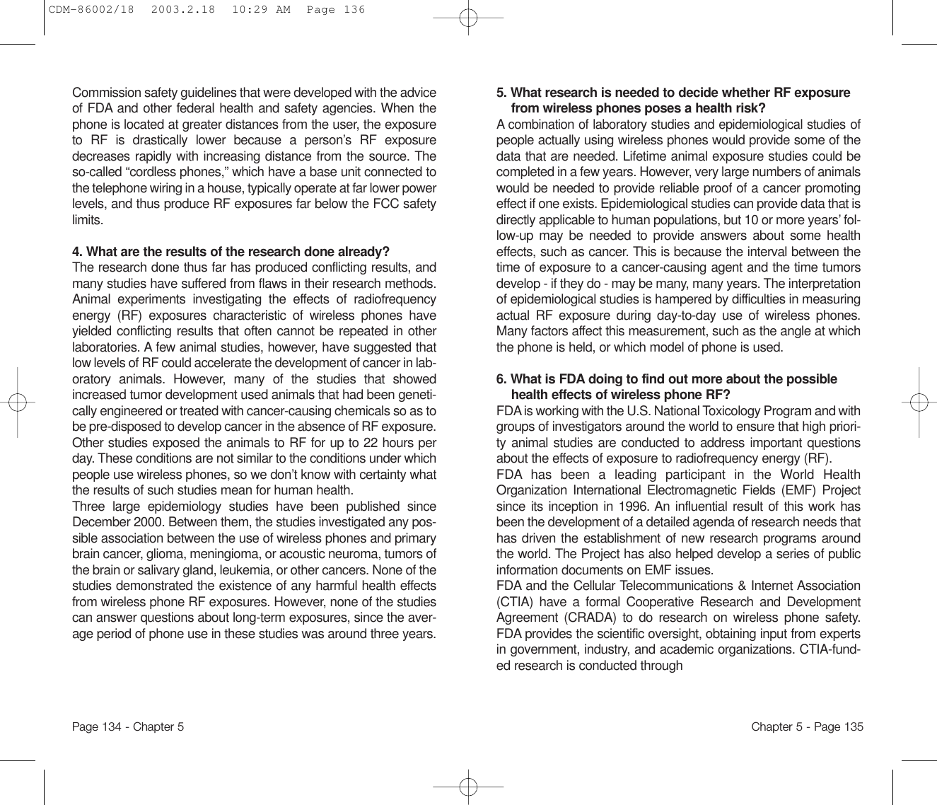 5. What research is needed to decide whether RF exposurefrom wireless phones poses a health risk? A combination of laboratory studies and epidemiological studiesofpeople actually using wireless phones would provide some of thedata that are needed. Lifetime animal exposure studies could becompleted in a few years. However, very large numbers of animalswould be needed to provide reliable proof of a cancer promotingeffect if one exists. Epidemiological studies can provide data that isdirectly applicable to human populations, but 10 or more years’ fol-low-up may be needed to provide answers about some healtheffects, such as cancer. This is because the interval between thetime of exposure to a cancer-causing agent and the time tumorsdevelop - if they do - may be many, many years. The interpretationof epidemiological studies is hampered by difficulties in measuringactual RF exposure during day-to-day use of wireless phones.Many factors affect this measurement, such as the angle at whichthe phone is held, or which model of phone is used.6. What is FDA doing to find out more about the possiblehealth effects of wireless phone RF? FDA is working with the U.S. National Toxicology Program and withgroups of investigators around the world to ensure that high priori-ty animal studies are conducted to address important questionsabout the effects of exposure to radiofrequency energy (RF).FDA has been a leading participant in the World HealthOrganization International Electromagnetic Fields (EMF) Projectsince its inception in 1996. An influential result of this work hasbeen the development of a detailed agenda of research needs thathas driven the establishment of new research programs aroundthe world. The Project has also helped develop a series of publicinformation documents on EMF issues.FDA and the Cellular Telecommunications &amp; Internet Association(CTIA) have a formal Cooperative Research and DevelopmentAgreement (CRADA) to do research on wireless phone safety.FDA provides the scientific oversight, obtaining input from expertsin government, industry, and academic organizations. CTIA-fund-ed research is conducted throughChapter 5 - Page 135Commission safety guidelines that were developed with the adviceof FDA and other federal health and safety agencies. When thephone is located at greater distances from the user, the exposureto RF is drastically lower because a person’s RF exposuredecreases rapidly with increasing distance from the source. Theso-called “cordless phones,” which have a base unit connected tothe telephone wiring in a house, typically operate at far lower powerlevels, and thus produce RF exposures far below the FCC safetylimits.4. What are the results of the research done already?The research done thus far has produced conflicting results, andmany studies have suffered from flaws in their research methods.Animal experiments investigating the effects of radiofrequencyenergy (RF) exposures characteristic of wireless phones haveyielded conflicting results that often cannot be repeated in otherlaboratories. A few animal studies, however, have suggested thatlow levels of RF could accelerate the development of cancer in lab-oratory animals. However, many of the studies that showedincreased tumor development used animals that had been geneti-cally engineered or treated with cancer-causing chemicals so as tobe pre-disposed to develop cancer in the absence of RF exposure.Other studies exposed the animals to RF for up to 22 hours perday. These conditions are not similar to the conditions under whichpeople use wireless phones, so we don’t know with certainty whatthe results of such studies mean for human health.Three large epidemiology studies have been published sinceDecember 2000. Between them, the studies investigated any pos-sible association between the use of wireless phones and primarybrain cancer, glioma, meningioma, or acoustic neuroma, tumors ofthe brain or salivary gland, leukemia, or other cancers. None of thestudies demonstrated the existence of any harmful health effectsfrom wireless phone RF exposures. However, none of the studiescan answer questions about long-term exposures, since the aver-age period of phone use in these studies was around three years.Page 134 - Chapter 5CDM-86002/18  2003.2.18  10:29 AM  Page 136