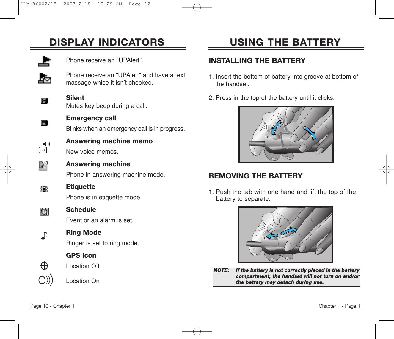 USING THE BAUSING THE BATTERTTERYYChapter 1 - Page 11DISPLADISPLAY INDICAY INDICATORSTORSINSTALLING THE BATTERY1. Insert the bottom of battery into groove at bottom of the handset.  2. Press in the top of the battery until it clicks.REMOVING THE BATTERY1. Push the tab with one hand and lift the top of the batteryto separate.NOTE:  If the battery is not correctly placed in the battery compartment, the handset will not turn on and/orthe battery may detach during use.Page 10 - Chapter 1Phone receive an &quot;UPAlert&quot;.Phone receive an &quot;UPAlert&quot; and have a textmassage whice it isn’t checked.SilentMutes key beep during a call.Emergency callBlinks when an emergency call is in progress.Answering machine memoNew voice memos.Answering machinePhone in answering machine mode.EtiquettePhone is in etiquette mode.ScheduleEvent or an alarm is set.Ring ModeRinger is set to ring mode.GPS IconLocation OffLocation OnCDM-86002/18  2003.2.18  10:29 AM  Page 12