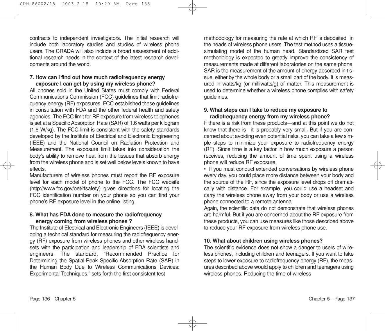 methodology for measuring the rate at which RF is deposited  inthe heads of wireless phone users. The test method uses a tissue-simulating model of the human head. Standardized SAR testmethodology is expected to greatly improve the consistencyofmeasurements made at different laboratories on the same phone.SAR is the measurement of the amount of energy absorbed in tis-sue, either by the whole body or a small part of the body. It is meas-ured in watts/kg (or milliwatts/g) of matter. This measurement isused to determine whether a wireless phone complies with safetyguidelines.9. What steps can I take to reduce my exposure toradiofrequency energy from my wireless phone? If there is a risk from these products—and at this point we do notknow that there is—it is probably very small. But if you are con-cerned about avoiding even potential risks, you can take a few sim-ple steps to minimize your exposure to radiofrequency energy(RF). Since time is a key factor in how much exposure a personreceives, reducing the amount of time spent using a wirelessphone will reduce RF exposure.•  If you must conduct extended conversations by wireless phoneevery day, you could place more distance between your body andthe source of the RF, since the exposure level drops off dramati-cally with distance. For example, you could use a headset andcarry the wireless phone away from your body or use a wirelessphone connected to a remote antenna.Again, the scientific data do not demonstrate that wireless phonesare harmful. But if you are concerned about the RF exposure fromthese products, you can use measures like those described aboveto reduce your RF exposure from wireless phone use.10. What about children using wireless phones?The scientific evidence does not show a danger to users of wire-less phones, including children and teenagers. If you want to takesteps to lower exposure to radiofrequency energy (RF), the meas-ures described above would apply to children and teenagers usingwireless phones. Reducing the time of wireless Chapter 5 - Page 137contracts to independent investigators. The initial research willinclude both laboratory studies and studies of wireless phoneusers. The CRADA will also include a broad assessment of addi-tional research needs in the context of the latest research devel-opments around the world.7. How can I find out how much radiofrequency energyexposure I can get by using my wireless phone? All phones sold in the United States must comply with FederalCommunications Commission (FCC) guidelines that limit radiofre-quency energy (RF) exposures. FCC established these guidelinesin consultation with FDA and the other federal health and safetyagencies. The FCC limit for RF exposure from wireless telephonesis set at a Specific Absorption Rate (SAR) of 1.6 watts per kilogram(1.6 W/kg). The FCC limit is consistent with the safety standardsdeveloped by the Institute of Electrical and Electronic Engineering(IEEE) and the National Council on Radiation Protection andMeasurement. The exposure limit takes into consideration thebody’s ability to remove heat from the tissues that absorb energyfrom the wireless phone and is set well below levels known to haveeffects.Manufacturers of wireless phones must report the RF exposurelevel for each model of phone to the FCC. The FCC website(http://www.fcc.gov/oet/rfsafety) gives directions for locating theFCC identification number on your phone so you can find yourphone’s RF exposure level in the online listing.8. What has FDA done to measure the radiofrequencyenergy coming from wireless phones ?The Institute of Electrical and Electronic Engineers (IEEE) is devel-oping a technical standard for measuring the radiofrequencyener-gy (RF) exposure from wireless phones and other wireless hand-sets with the participation and leadership of FDA scientists andengineers. The standard, “Recommended Practice forDetermining the Spatial-Peak Specific Absorption Rate (SAR) inthe Human Body Due to Wireless Communications Devices:Experimental Techniques,” sets forth the first consistent testPage 136 - Chapter 5CDM-86002/18  2003.2.18  10:29 AM  Page 138