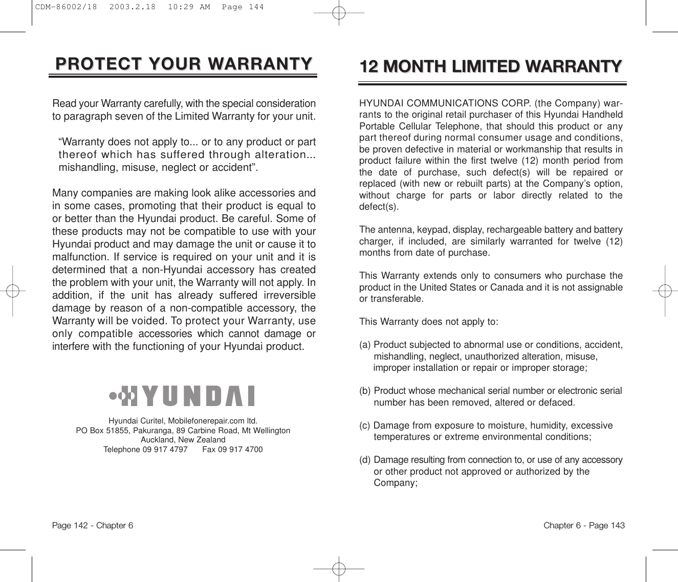Chapter 6 - Page 143Page 142 - Chapter 612 MONTH LIMITED W12 MONTH LIMITED WARRANTYARRANTYHYUNDAI COMMUNICATIONS CORP. (the Company) war-rants to the original retail purchaser of this Hyundai HandheldPortable Cellular Telephone, that should this product or anypart thereof during normal consumer usage and conditions,be proven defective in material or workmanship that results inproduct failure within the first twelve (12) month period fromthe date of purchase, such defect(s) will be repaired orreplaced (with new or rebuilt parts) at the Company’s option,without charge for parts or labor directly related to thedefect(s).The antenna, keypad, display, rechargeable battery and batterycharger, if included, are similarly warranted for twelve (12)months from date of purchase.This Warranty extends only to consumers who purchase theproduct in the United States or Canada and it is not assignableor transferable.This Warranty does not apply to:(a) Product subjected to abnormal use or conditions, accident, mishandling, neglect, unauthorized alteration, misuse, improper installation or repair or improper storage;(b) Product whose mechanical serial number or electronic serialnumber has been removed, altered or defaced.(c) Damage from exposure to moisture, humidity, excessive temperatures or extreme environmental conditions;(d) Damage resulting from connection to, or use of any accessoryor other product not approved or authorized by the Company;PROTECT YOUR WPROTECT YOUR WARRANTYARRANTYRead your Warranty carefully, with the special considerationto paragraph seven of the Limited Warranty for your unit.“Warranty does not apply to... or to any product or part  thereof which has suffered through alteration...mishandling, misuse, neglect or accident”.Many companies are making look alike accessories andin some cases, promoting that their product is equal toor better than the Hyundai product. Be careful. Some ofthese products may not be compatible to use with yourHyundai product and may damage the unit or cause it tomalfunction. If service is required on your unit and it isdetermined that a non-Hyundai accessory has createdthe problem with your unit, the Warranty will not apply. Inaddition, if the unit has already suffered irreversibledamage by reason of a non-compatible accessory, theWarranty will be voided. To protect your Warranty, useonly compatibleaccessories which cannot damage orinterferewith the functioning of your Hyundai product.   Hyundai Curitel, Mobilefonerepair.com ltd. PO Box 51855, Pakuranga, 89 Carbine Road, Mt WellingtonAuckland, New Zealand Telephone 09 917 4797      Fax 09 917 4700CDM-86002/18  2003.2.18  10:29 AM  Page 144