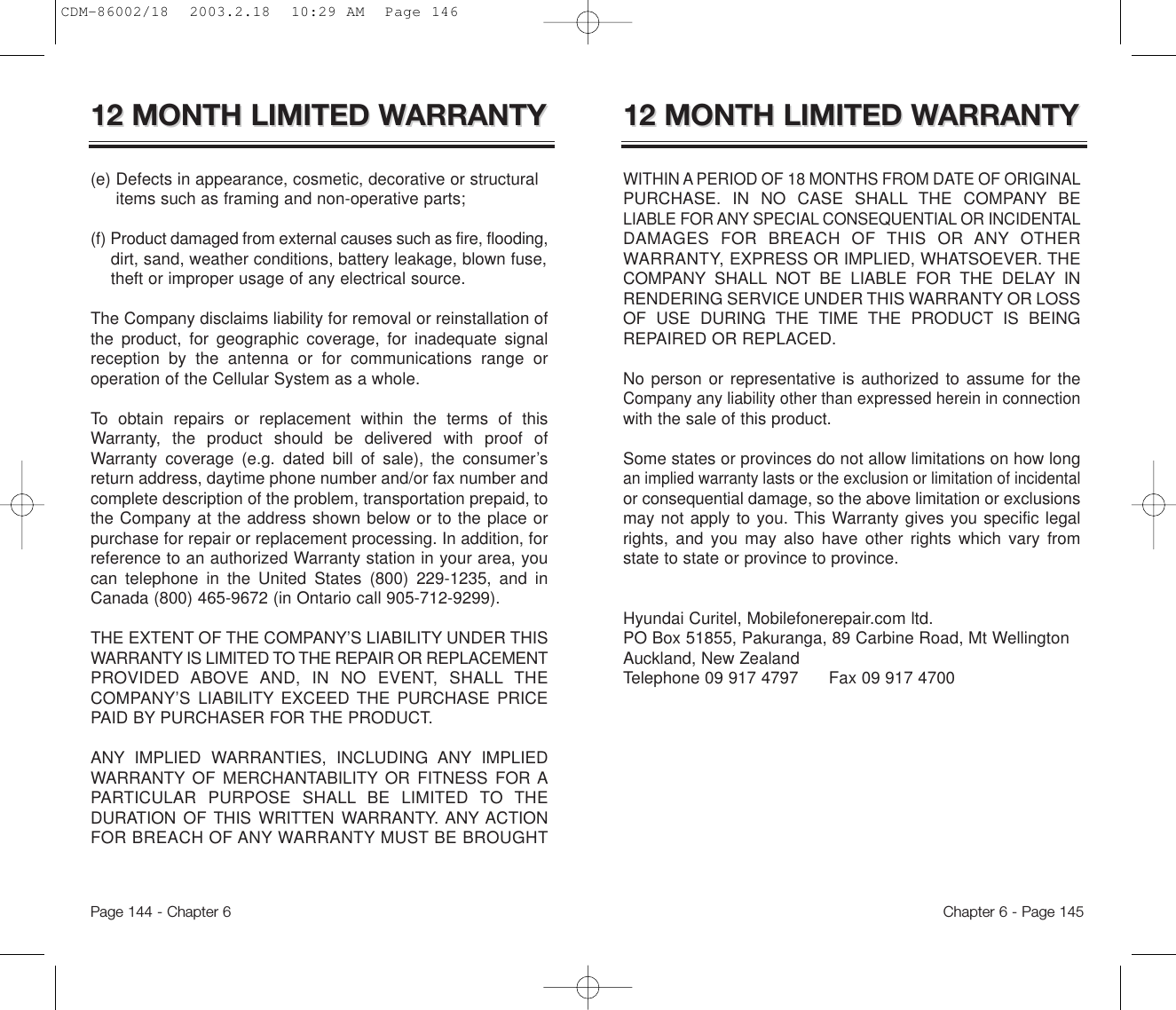 Chapter 6 - Page 145Page 144 - Chapter 612 MONTH LIMITED W12 MONTH LIMITED WARRANTYARRANTYWITHIN A PERIOD OF 18 MONTHS FROM DATE OF ORIGINALPURCHASE. IN NO CASE SHALL THE COMPANY BELIABLE FOR ANY SPECIAL CONSEQUENTIAL OR INCIDENTALDAMAGES FOR BREACH OF THIS OR ANY OTHERWARRANTY, EXPRESS OR IMPLIED, WHATSOEVER. THECOMPANY SHALL NOT BE LIABLE FOR THE DELAY INRENDERING SERVICE UNDER THIS WARRANTY OR LOSSOF USE DURING THE TIME THE PRODUCT IS BEINGREPAIRED OR REPLACED.No person or representative is authorized to assume for theCompany any liability other than expressed herein in connectionwith the sale of this product.Some states or provinces do not allow limitations on how longan implied warranty lasts or the exclusion or limitation of incidentalor consequential damage, so the above limitation or exclusionsmay not apply to you. This Warranty gives you specific legalrights, and you may also have other rights which vary fromstate to state or province to province.Hyundai Curitel, Mobilefonerepair.com ltd. PO Box 51855, Pakuranga, 89 Carbine Road, Mt WellingtonAuckland, New Zealand Telephone 09 917 4797      Fax 09 917 470012 MONTH LIMITED W12 MONTH LIMITED WARRANTYARRANTY(e) Defects in appearance, cosmetic, decorative or structural items such as framing and non-operative parts;(f) Product damaged from external causes such as fire, flooding,dirt, sand, weather conditions, battery leakage, blown fuse, theft or improper usage of any electrical source. The Company disclaims liability for removal or reinstallation ofthe product, for geographic coverage, for inadequate signalreception by the antenna or for communications range oroperation of the Cellular System as a whole.To obtain repairs or replacement within the terms of thisWarranty, the product should be delivered with proof ofWarranty coverage (e.g. dated bill of sale), the consumer’sreturn address, daytime phone number and/or fax number andcomplete description of the problem, transportation prepaid, tothe Company at the address shown below or to the place orpurchase for repair or replacement processing. In addition, forreference to an authorized Warranty station in your area, youcan telephone in the United States (800) 229-1235, and inCanada (800) 465-9672 (in Ontario call 905-712-9299).THE EXTENT OF THE COMPANY’S LIABILITY UNDER THISWARRANTY IS LIMITED TO THE REPAIR OR REPLACEMENTPROVIDED ABOVE AND, IN NO EVENT, SHALL THECOMPANY’S LIABILITY EXCEED THE PURCHASE PRICEPAID BY PURCHASER FOR THE PRODUCT. ANY IMPLIED WARRANTIES, INCLUDING ANY IMPLIEDWARRANTY OF MERCHANTABILITY OR FITNESS FOR APARTICULAR PURPOSE SHALL BE LIMITED TO THEDURATION OF THIS WRITTEN WARRANTY. ANY ACTIONFOR BREACH OF ANY WARRANTY MUST BE BROUGHTCDM-86002/18  2003.2.18  10:29 AM  Page 146