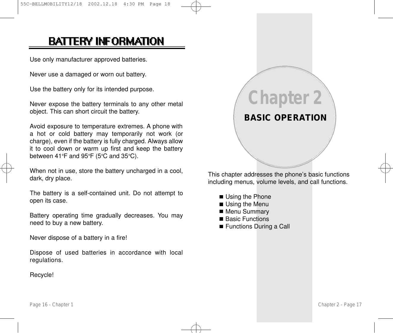 This chapter addresses the phone’s basic functionsincluding menus, volume levels, and call functions.Using the PhoneUsing the MenuMenu SummaryBasic FunctionsFunctions During a CallChapter 2BASIC OPERATIONChapter 2 - Page 17Use only manufacturer approved batteries.Never use a damaged or worn out battery.Use the battery only for its intended purpose.Never expose the battery terminals to any other metalobject. This can short circuit the battery.Avoid exposure to temperature extremes. A phone witha hot or cold battery may temporarily not work (orcharge), even if the battery is fully charged. Always allowit to cool down or warm up first and keep the batterybetween 41oF and 95oF (5oC and 35oC). When not in use, store the battery uncharged in a cool,dark, dry place.The battery is a self-contained unit. Do not attempt toopen its case.Battery operating time gradually decreases. You mayneed to buy a new battery.Never dispose of a battery in a fire!Dispose  of  used  batteries  in  accordance  with  localr e g u l a t i o n s .Recycle!Page 16 - Chapter 155C-BELLMOBILITY12/18  2002.12.18  4:30 PM  Page 18