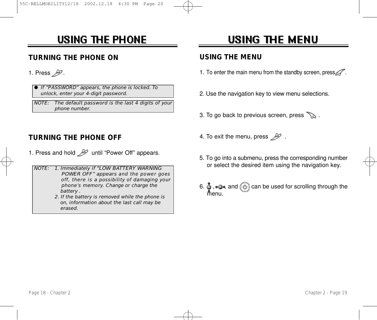 USING THE MENU1. To enter the main menu from the standby screen, press       .2. Use the navigation key to view menu selections.3. To go back to previous screen, press        .4. To exit the menu, press         .5. To go into a submenu, press the corresponding numberor select the desired item using the navigation key.6.  ,      , and        can be used for scrolling through the menu.Chapter 2 - Page 19TURNING THE PHONE ON1. Press       .NOTE: 1. Immediately if “LOW BAT T E RY WARNING POWER OFF” a p p e a r sand the power goes o f f, there is apossibility of damaging your p h o n e ’s memory. Change or charge the battery .2. If the battery is removed while the phone is    on,information about the last call may be erased.NOTE: The default password is the last 4 digits of yourphone number.●If “PASSWORD” appears, the phone is locked. Tounlock, enter your 4-digit password.TURNING THE PHONE OFF1. Press and hold         until “Power Off” appears.Page 18 - Chapter 255C-BELLMOBILITY12/18  2002.12.18  4:30 PM  Page 20