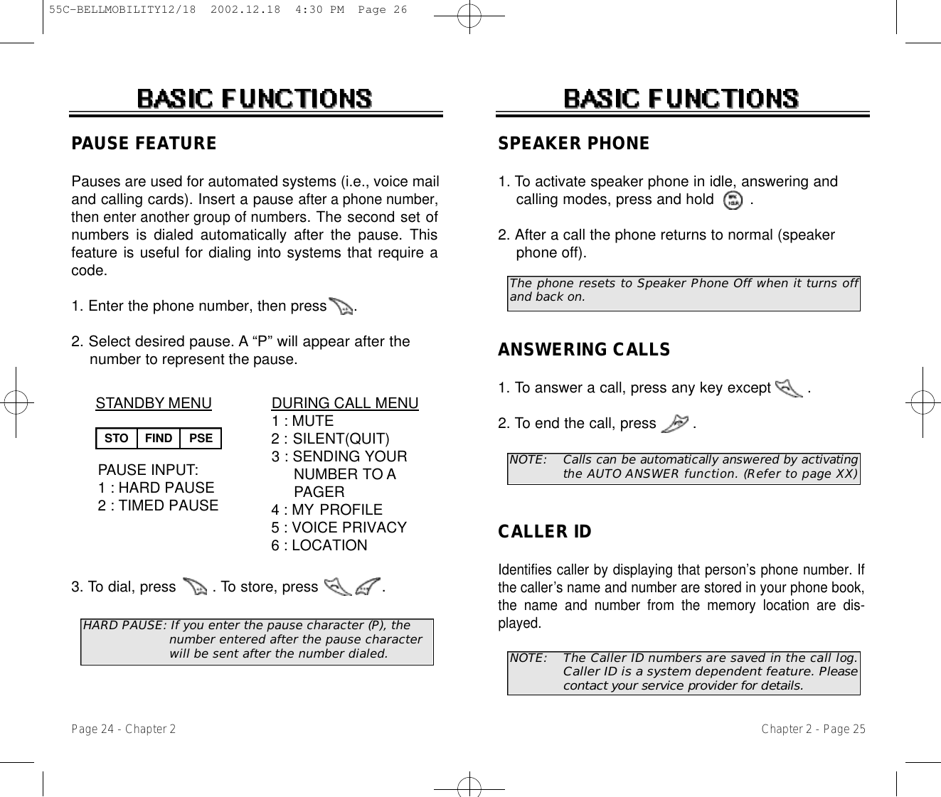 The phone resets to Speaker Phone Off when it turns offand back on.Chapter 2 - Page 25SPEAKER PHONE1. To activate speaker phone in idle, answering and calling modes, press and hold .2. After a call the phone returns to normal (speaker phone off).Page 24 - Chapter 2ANSWERING CALLS1. To answer a call, press any key except        .2. To end the call, press        .NOTE: Calls can be automatically answered by activatingthe AUTO ANSWER function. (Refer to page XX)NOTE: The Caller ID numbers are saved in the call log.Caller ID is a system dependent feature. P l e a s econtact your service provider for details.CALLER IDIdentifies caller by displaying that person’s phone number. Ifthe caller’s name and number are stored in your phone book,the name and number from the memory location are dis-played.DURING CALL MENU1 : MUTE2 : SILENT(QUIT)3 : SENDING YOUR  NUMBER TO APAGER4 : MY PROFILE5 : VOICE PRIVACY6 : LOCATIONSTANDBY MENUPAUSE INPUT:1 : HARD PAUSE2 : TIMED PAUSEPAUSE FEATUREPauses are used for automated systems (i.e., voice mailand calling cards). Insert a pause after a phone number,then enter another group of numbers.The second set ofnumbers is dialed automatically after the pause. Thisfeature is useful for dialing into systems that require acode.1. Enter the phone number, then press      .2. Select desired pause. A “P” will appear after the numberto represent the pause.3. To dial, press        . To store, press              .         HARD PAUSE: If you enter the pause character (P), the  number entered after the pause character will be sent after the number dialed.STO FIND PSE55C-BELLMOBILITY12/18  2002.12.18  4:30 PM  Page 26