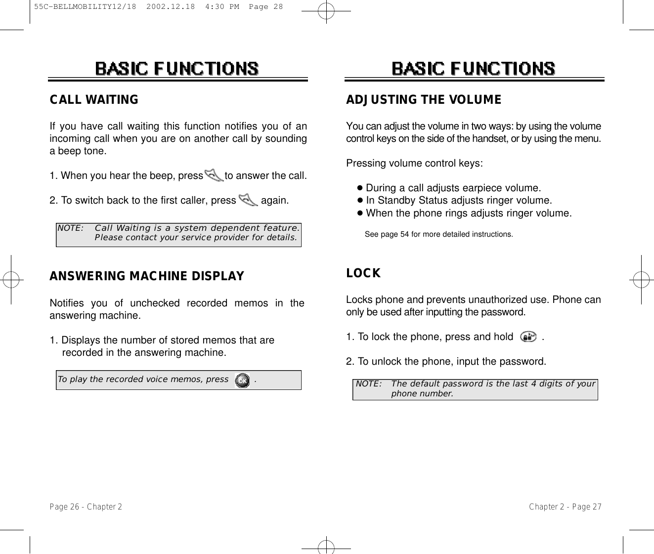 ADJUSTING THE VOLUMEYou can adjust the volume in two ways: by using the volumecontrol keys on the side of the handset, or by using the menu.Pressing volume control keys:●During a call adjusts earpiece volume.●In Standby Status adjusts ringer volume.●When the phone rings adjusts ringer volume.See page 54 for more detailed instructions.LOCKLocks phone and prevents unauthorized use. Phone canonly be used after inputting the password.1. To lock the phone, press and hold         .2. To unlock the phone, input the password.Chapter 2 - Page 27Page 26 - Chapter 2CALL WAITINGIf you have call waiting this function notifies you of anincoming call when you are on another call by soundinga beep tone.1. When you hear the beep, press        to answer the call.2. To switch back to the first caller, press        again.NOTE:Call Waiting is a system dependent feature .P l e a s econtact your service provider for details.ANSWERING MACHINE DISPLAYNotifies you of unchecked recorded memos in theanswering machine.1. Displays the number of stored memos that are recorded in the answering machine.To play the recorded voice memos, press         . NOTE: The default password is the last 4 digits of yourphone number.55C-BELLMOBILITY12/18  2002.12.18  4:30 PM  Page 28