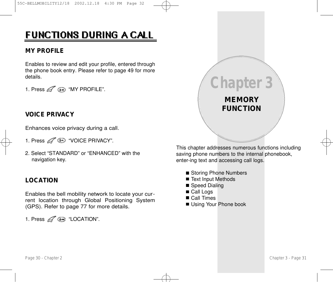 This chapter addresses numerous functions includingsaving phone numbers to the internal phonebook,enter-ing text and accessing call logs.Storing Phone NumbersText Input MethodsSpeed DialingCall LogsCall TimesUsing Your Phone bookChapter 3MEMORYFUNCTIONChapter 3 - Page 31Page 30 - Chapter 2LOCATIONEnables the bell mobility network to locate your cur-rent location through Global Positioning System(GPS). Refer to page 77 for more details.1. Press               “L O C AT I O N” .MY PROFILEEnables to review and edit your profile, entered throughthe phone book entry. Please refer to page 49 for moredetails.1. Press               “MY PROFILE”.VOICE PRIVACYEnhances voice privacy during a call.1. Press               “VOICE PRIVA C Y” .2. Select “STANDARD” or “ENHANCED” with the navigation key.55C-BELLMOBILITY12/18  2002.12.18  4:30 PM  Page 32