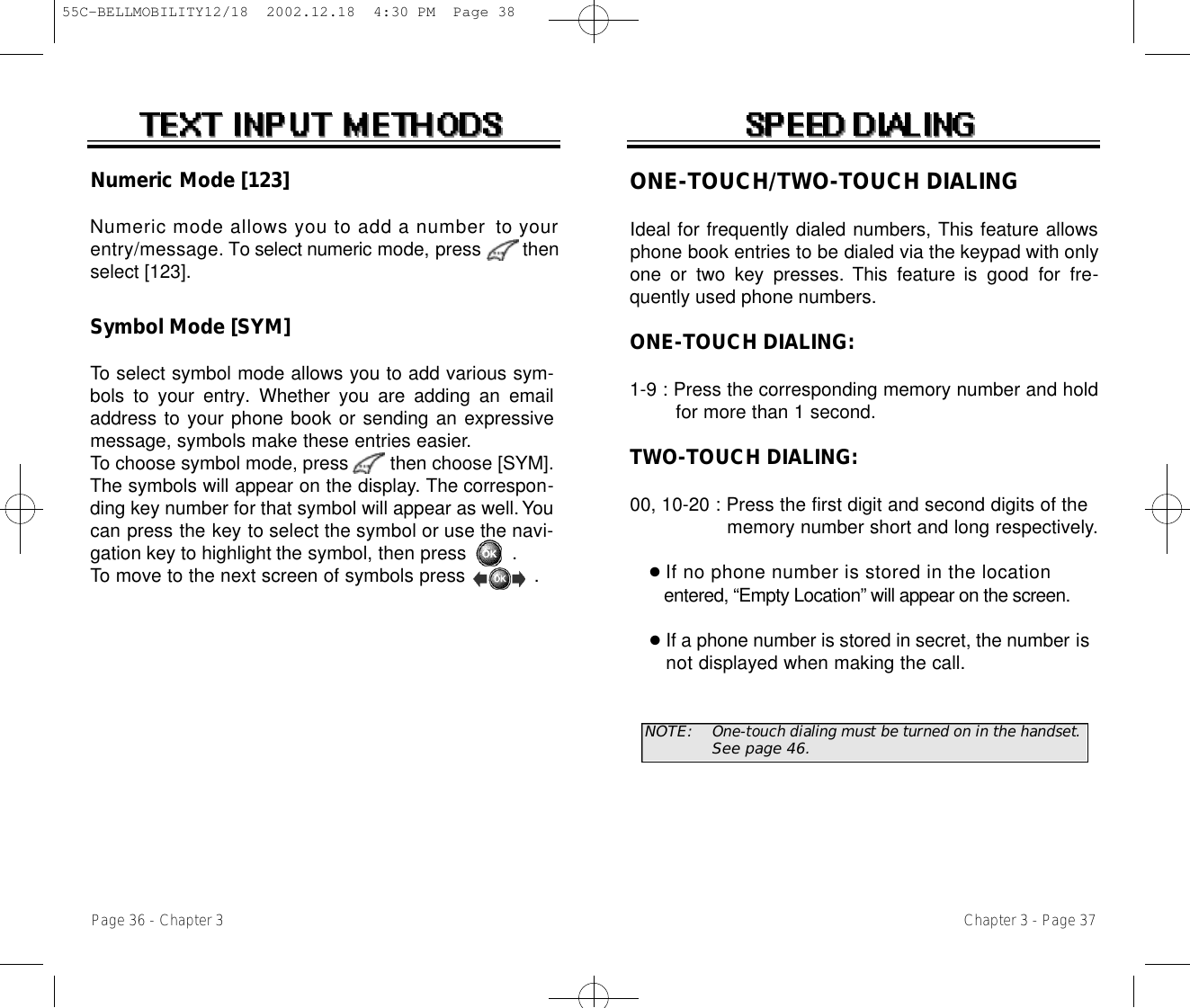 ONE-TOUCH/TWO-TOUCH DIALINGIdeal for frequently dialed numbers, This feature allowsphone book entries to be dialed via the keypad with onlyone  or  two  key  presses.  This  feature is good for fre-quently used phone numbers.ONE-TOUCH DIALING:1-9 : Press the corresponding memory number and hold for more than 1 second.TWO-TOUCH DIALING:00, 10-20 : Press the first digit and second digits of the memory number short and long respectively.●If no phone number is stored in the locationentered, “Empty Location” will appear on the screen.●If a phone number is stored in secret, the number is   n o t displayed when making the call.NOTE: One-touch dialing must be turned on in the handset.See page 46.Chapter 3 - Page 37Numeric Mode [123]Numeric mode allows you to add a number to youre n t r y / m e s s a g e. To select numeric mode, press       thenselect [123].Symbol Mode [SYM]To select symbol mode allows you to add various sym-bols to your entry. Whether you are adding an emailaddress to your phone book or sending an expressivemessage, symbols make these entries easier.To choose symbol mode, press        then choose [SYM]. The symbols will appear on the display. The correspon-ding key number for that symbol will appear as well. Youcan press the key to select the symbol or use the navi-gation key to highlight the symbol, then press        . To move to the next screen of symbols press            .Page 36 - Chapter 355C-BELLMOBILITY12/18  2002.12.18  4:30 PM  Page 38