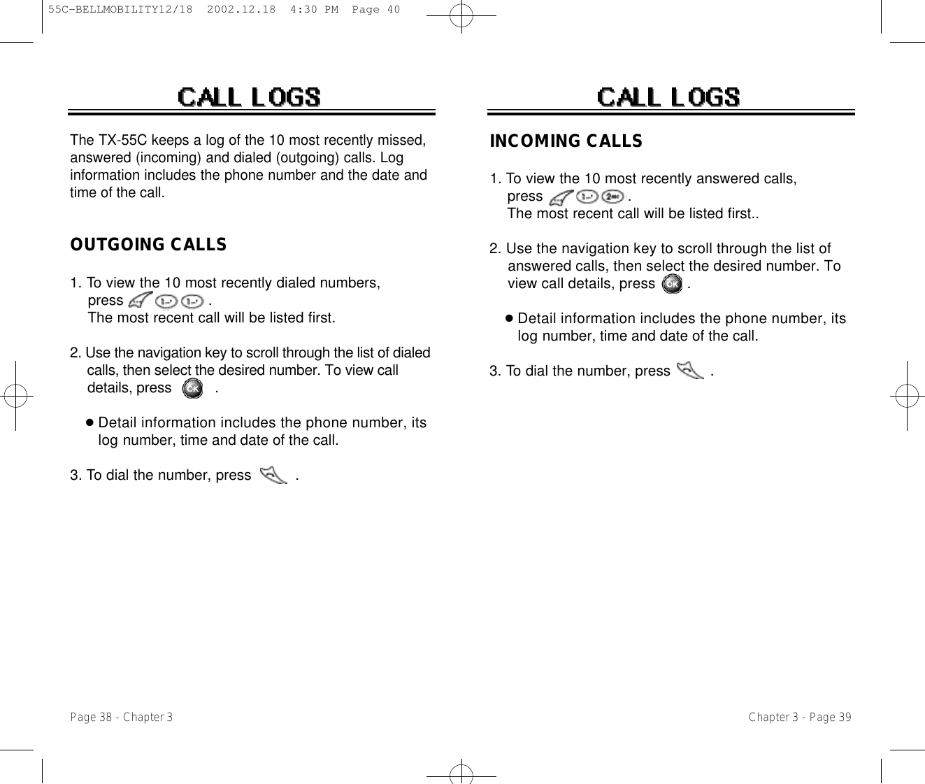 INCOMING CALLS1. To view the 10 most recently answered calls, press                   . The most recent call will be listed first..2. Use the navigation key to scroll through the list of answered calls, then select the desired number. To view call details, press .●Detail information includes the phone number, its l o g number, time and date of the call.3. To dial the number, press         .OUTGOING CALLS1. To view the 10 most recently dialed numbers, press                   . The most recent call will be listed first.2. Use the navigation key to scroll through the list of dialed calls, then select the desired number. To view call details, press       .●Detail information includes the phone number, its l o g number, time and date of the call.3. To dial the number, press          .Chapter 3 - Page 39The TX-55C keeps a log of the 10 most recently missed,answered (incoming) and dialed (outgoing) calls. Loginformation includes the phone number and the date andtime of the call.Page 38 - Chapter 355C-BELLMOBILITY12/18  2002.12.18  4:30 PM  Page 40