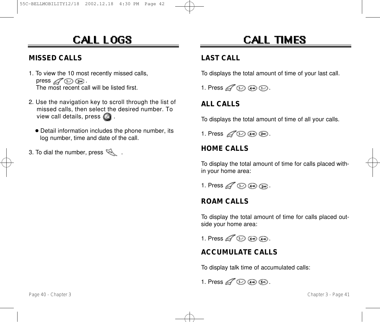 Chapter 3 - Page 41Page 40 - Chapter 3MISSED CALLS1. To view the 10 most recently missed calls, press                   .  The most recent call will be listed first. 2. Use the navigation key to scroll through the list of missed calls, then select the desired number. To view call details, press .●Detail information includes the phone number, its l o g number, time and date of the call.3. To dial the number, press          .LAST CALLTo displays the total amount of time of your last call.1. Press                         .ALL CALLSTo displays the total amount of time of all your calls.1. Press                         .HOME CALLSTo display the total amount of time for calls placed with-in your home area:1. Press                         .ROAM CALLSTo display the total amount of time for calls placed out-side your home area:1. Press                         .ACCUMULATE CALLSTo display talk time of accumulated calls:1. Press                         .55C-BELLMOBILITY12/18  2002.12.18  4:30 PM  Page 42