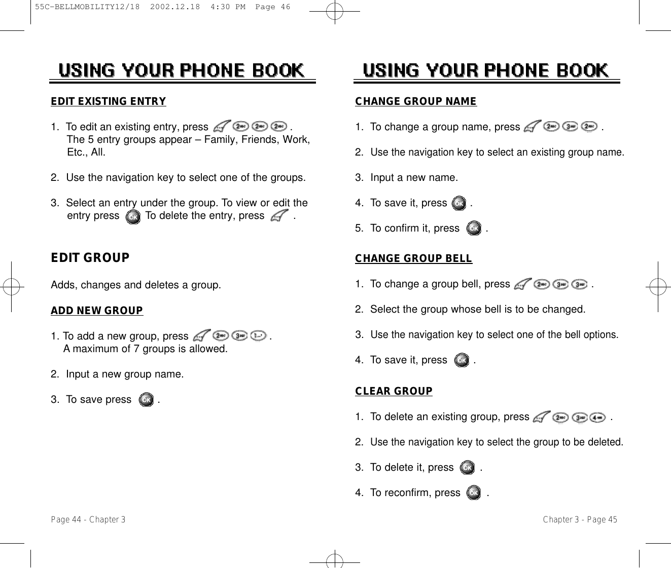 Chapter 3 - Page 45Page 44 - Chapter 3CHANGE GROUP BELL1.  To change a group bell, press .2.  Select the group whose bell is to be changed.3.  Use the navigation key to select one of the bell options.4.  To save it, press        .CHANGE GROUP NAME1.  To change a group name, press .2.  Use the navigation key to select an existing group name.3.  Input a new name.4.  To save it, press       .5.  To confirm it, press        .EDIT GROUPAdds, changes and deletes a group. ADD NEW GROUP1. To add a new group, press .A maximum of 7 groups is allowed.2.  Input a new group name.3.  To save press        .EDIT EXISTING ENTRY1.  To edit an existing entry, press .The 5 entry groups appear – Family, Friends, Work, Etc., All.2.  Use the navigation key to select one of the groups.3.  Select an entry under the group. To view or edit the entry press        To delete the entry, press         .CLEAR GROUP1.  To delete an existing group, press .2.  Use the navigation key to select the group to be deleted.3.  To delete it, press        .4.  To reconfirm, press        .55C-BELLMOBILITY12/18  2002.12.18  4:30 PM  Page 46