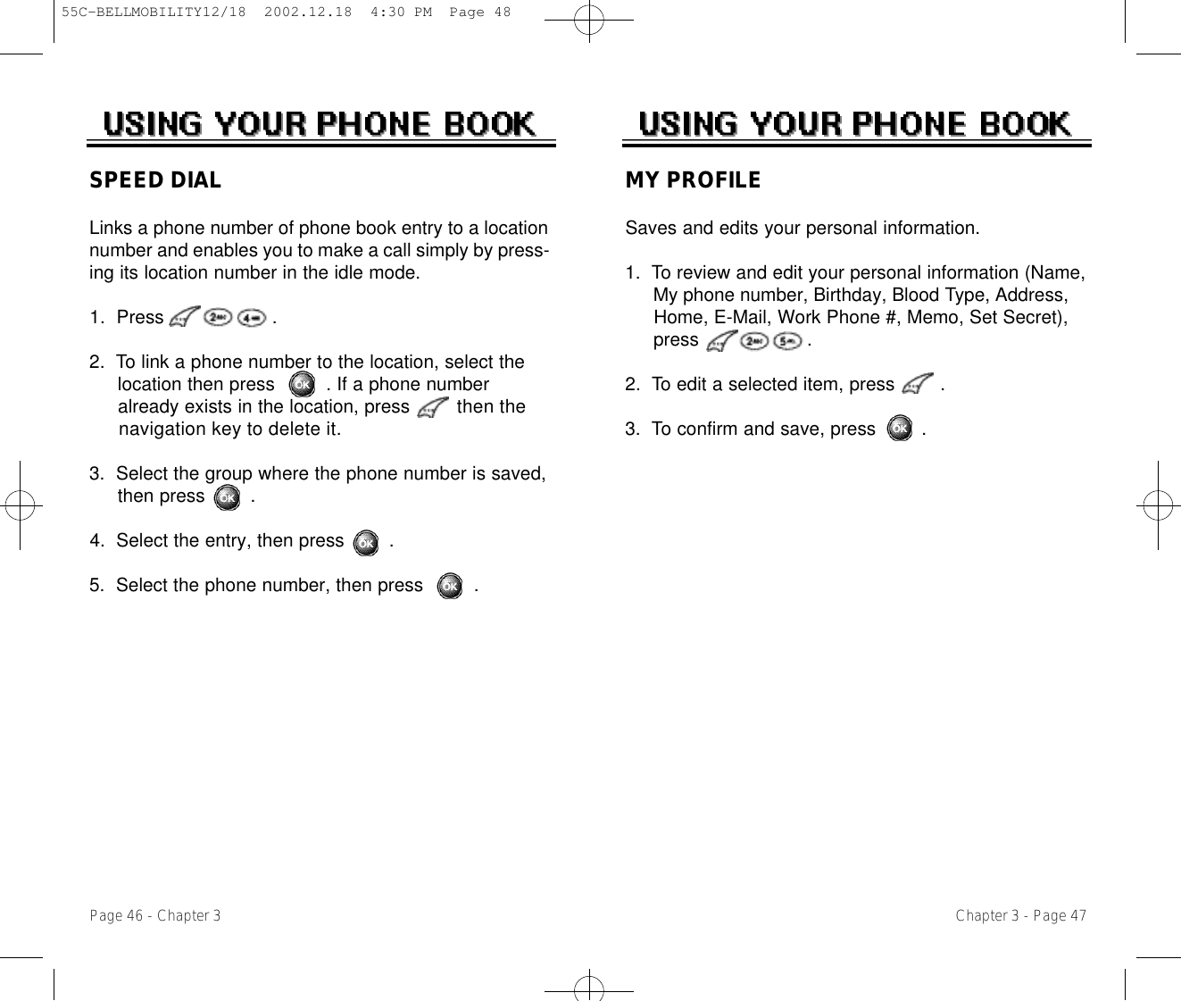 Chapter 3 - Page 47Page 46 - Chapter 3SPEED DIALLinks a phone number of phone book entry to a locationnumber and enables you to make a call simply by press-ing its location number in the idle mode.1.  Press                   .2.  To link a phone number to the location, select the location then press         . If a phone number already exists in the location, press then the navigation key to delete it.3.  Select the group where the phone number is saved, then press        .4.  Select the entry, then press        .5.  Select the phone number, then press         .MY PROFILESaves and edits your personal information.1.  To review and edit your personal information (Name, My phone number, Birthday, Blood Type, Address, Home, E-Mail, Work Phone #, Memo, Set Secret), press                   .2.  To edit a selected item, press        .3.  To confirm and save, press        .55C-BELLMOBILITY12/18  2002.12.18  4:30 PM  Page 48