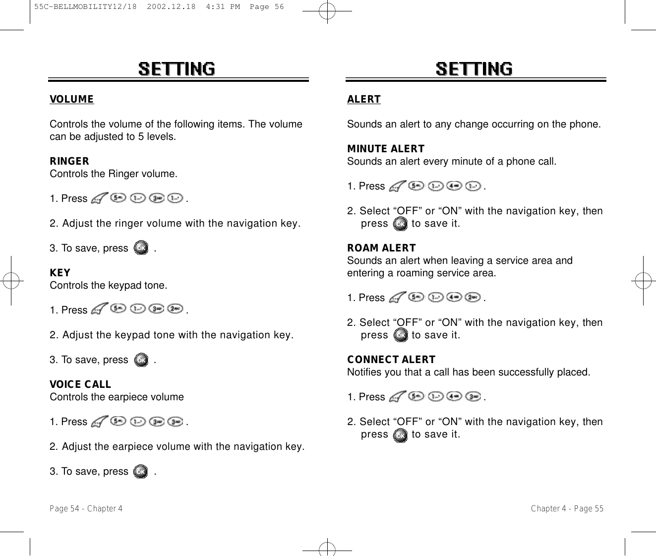 VOLUMEControls the volume of the following items. The volumecan be adjusted to 5 levels.RINGERControls the Ringer volume.1. Press .2. Adjust the ringer volume with the navigation key.3. To save, press        .KEYControls the keypad tone.1. Press .2. Adjust the keypad tone with the navigation key.3. To save, press        .VOICE CALLControls the earpiece volume1. Press .2. Adjust the earpiece volume with the navigation key.3. To save, press        .Chapter 4 - Page 55Page 54 - Chapter 4ALERTSounds an alert to any change occurring on the phone.MINUTE ALERTSounds an alert every minute of a phone call.1. Press .2. Select “OFF” or “ON” with the navigation key, thenpress       to save it.ROAM ALERTSounds an alert when leaving a service area andentering a roaming service area.1. Press .2. Select “OFF” or “ON” with the navigation key, thenpress       to save it.CONNECT ALERTNotifies you that a call has been successfully placed.1. Press .2. Select “OFF” or “ON” with the navigation key, thenpress       to save it.55C-BELLMOBILITY12/18  2002.12.18  4:31 PM  Page 56