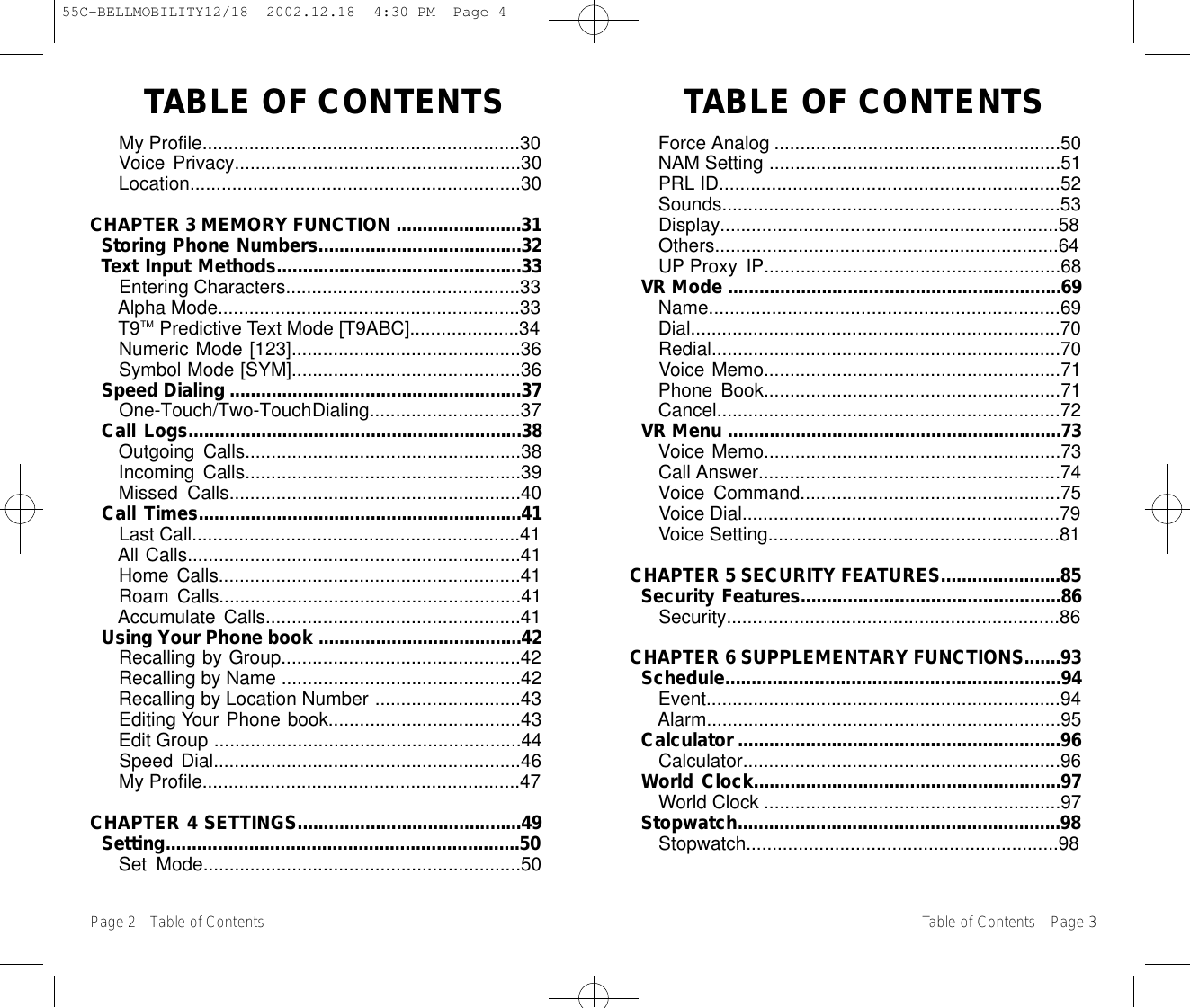 TABLE OF CONTENTS  TABLE OF CONTENTSForce Analog .......................................................50NAM Setting ........................................................51PRL ID.................................................................52Sounds.................................................................53Display.................................................................58Others..................................................................64UP Proxy IP.........................................................68VR Mode ................................................................69Name...................................................................69Dial.......................................................................70Redial...................................................................70Voice Memo.........................................................71Phone Book.........................................................71Cancel..................................................................72VR Menu ................................................................73Voice Memo.........................................................73Call Answer..........................................................74Voice Command..................................................75Voice Dial.............................................................79Voice Setting........................................................81CHAPTER 5 SECURITY FEATURES.......................85Security Features..................................................86Security................................................................86CHAPTER 6 SUPPLEMENTARY FUNCTIONS.......93Schedule................................................................94Event....................................................................94Alarm....................................................................95Calculator ..............................................................96Calculator.............................................................96World Clock...........................................................97World Clock .........................................................97Stopwatch..............................................................98Stopwatch............................................................98My Profile.............................................................30Voice Privacy.......................................................30Location...............................................................30CHAPTER 3 MEMORY FUNCTION ........................31Storing Phone Numbers.......................................32Text Input Methods...............................................33Entering Characters.............................................33Alpha Mode..........................................................33T9TM Predictive Text Mode [T9ABC].....................34Numeric Mode [123]............................................36Symbol Mode [SYM]............................................36Speed Dialing ........................................................37One-Touch/Two-Touch Dialing.............................37Call Logs................................................................38Outgoing Calls.....................................................38Incoming Calls.....................................................39Missed Calls........................................................40Call Times..............................................................41Last Call...............................................................41All Calls................................................................41Home Calls..........................................................41Roam Calls..........................................................41Accumulate Calls.................................................41Using Your Phone book .......................................42Recalling by Group..............................................42Recalling by Name ..............................................42Recalling by Location Number ............................43Editing Your Phone book.....................................43Edit Group ...........................................................44Speed Dial...........................................................46My Profile.............................................................47CHAPTER 4 SETTINGS...........................................49Setting....................................................................50Set Mode.............................................................50Page 2 - Table of Contents Table of Contents - Page 355C-BELLMOBILITY12/18  2002.12.18  4:30 PM  Page 4