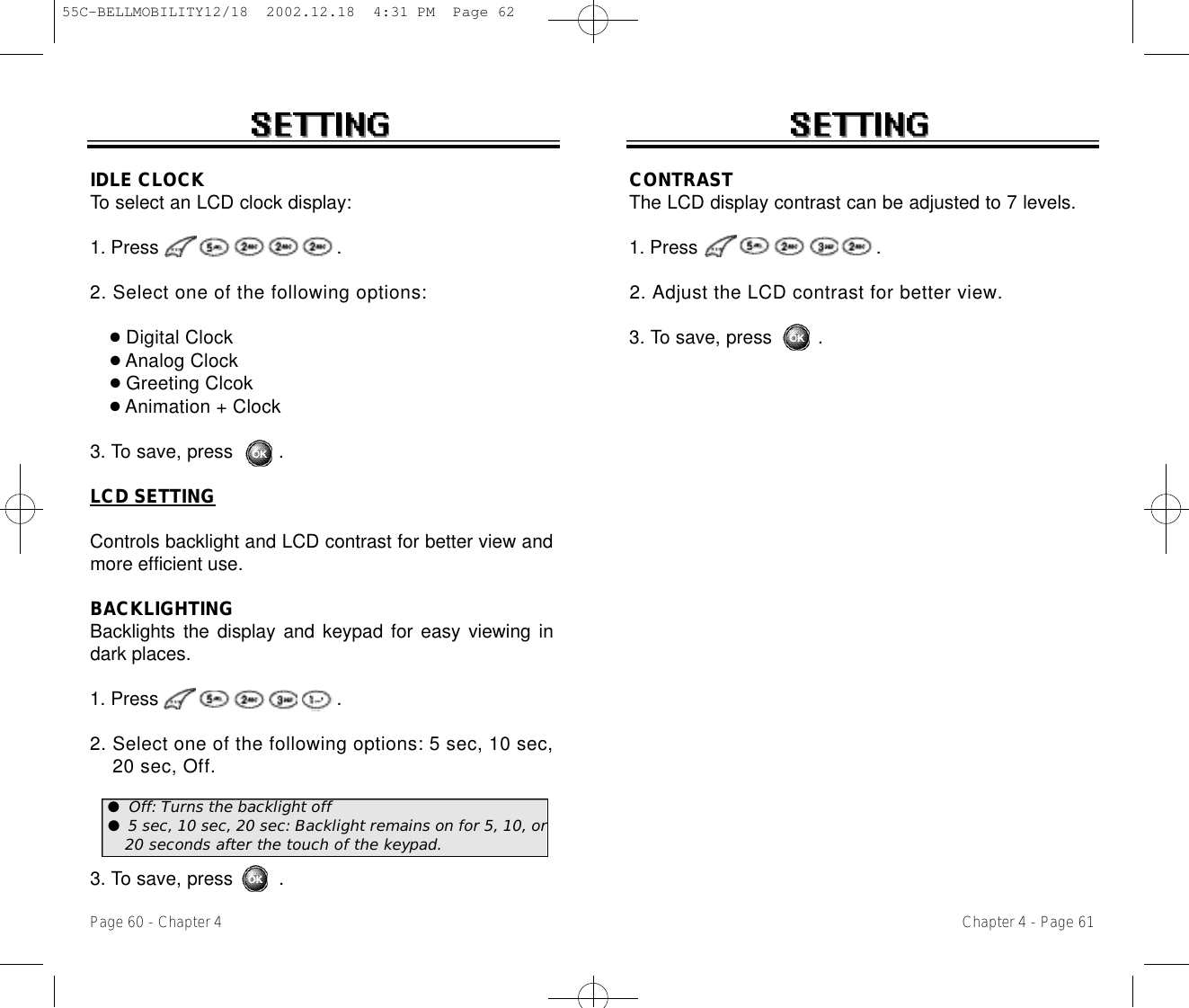 IDLE CLOCKTo select an LCD clock display: 1. Press .2. Select one of the following options:●Digital Clock●Analog Clock●Greeting Clcok●Animation + Clock3. To save, press        .LCD SETTINGControls backlight and LCD contrast for better view andmore efficient use.BACKLIGHTINGBacklights the display and keypad for easy viewing indark places.1. Press .2. Select one of the following options: 5 sec, 10 sec, 20 sec, Off .3. To save, press        .Chapter 4 - Page 61Page 60 - Chapter 4CONTRASTThe LCD display contrast can be adjusted to 7 levels.1. Press .2. Adjust the LCD contrast for better view.3. To save, press        .●Off: Turns the backlight off●5 sec, 10 sec, 20 sec: Backlight remains on for 5, 10, or20 seconds after the touch of the keypad. 55C-BELLMOBILITY12/18  2002.12.18  4:31 PM  Page 62