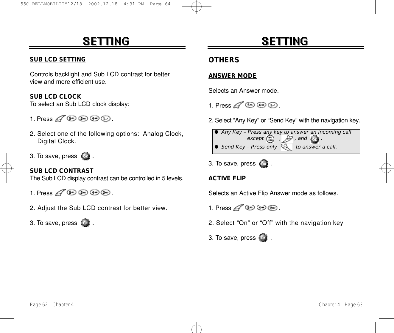 Chapter 4 - Page 63Page 62 - Chapter 4SUB LCD SETTINGControls backlight and Sub LCD contrast for betterview and more efficient use.SUB LCD CLOCKTo select an Sub LCD clock display: 1. Press .2. Select one of the following options:  Analog Clock, Digital Clock.3. To save, press        .SUB LCD CONTRASTThe Sub LCD display contrast can be controlled in 5 levels.1. Press .2. Adjust the Sub LCD contrast for better view.3. To save, press        .OTHERSANSWER MODESelects an Answer mode.1. Press .2. Select “Any Key” or “Send Key” with the navigation key.3. To save, press        .ACTIVE FLIPSelects an Active Flip Answer mode as follows.1. Press .2. Select “On” or “Off” with the navigation key3. To save, press        .●Any Key – Press any key to answer an incoming callexcept         ,        , and        .●Send Key – Press only           to answer a call.55C-BELLMOBILITY12/18  2002.12.18  4:31 PM  Page 64
