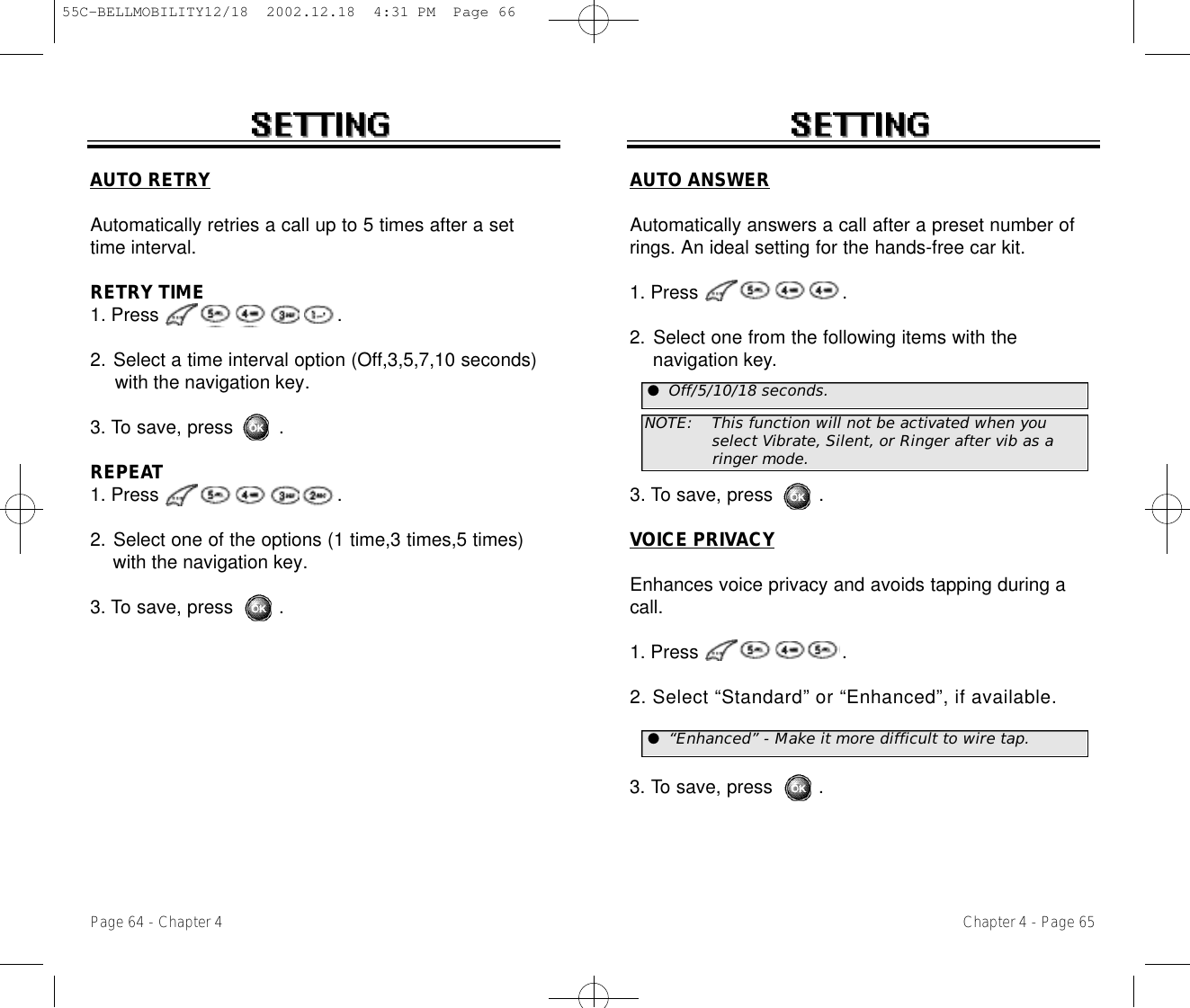 Chapter 4 - Page 65Page 64 - Chapter 4AUTO RETRYAutomatically retries a call up to 5 times after a settime interval.RETRY TIME1. Press .2. Select a time interval option (Off,3,5,7,10 seconds) with the navigation key.3. To save, press        .REPEAT1. Press .2. Select one of the options (1 time,3 times,5 times) with the navigation key.3. To save, press        .AUTO ANSWERAutomatically answers a call after a preset number ofrings. An ideal setting for the hands-free car kit.1. Press .2. Select one from the following items with the navigation key.3. To save, press        .VOICE PRIVACYEnhances voice privacy and avoids tapping during acall.1. Press .2. Select “Standard” or “Enhanced”, if available.3. To save, press        .NOTE: This function will not be activated when you select Vibrate, Silent, or Ringer after vib as a ringer mode.●Off/5/10/18 seconds.●“Enhanced” - Make it more difficult to wire tap.55C-BELLMOBILITY12/18  2002.12.18  4:31 PM  Page 66