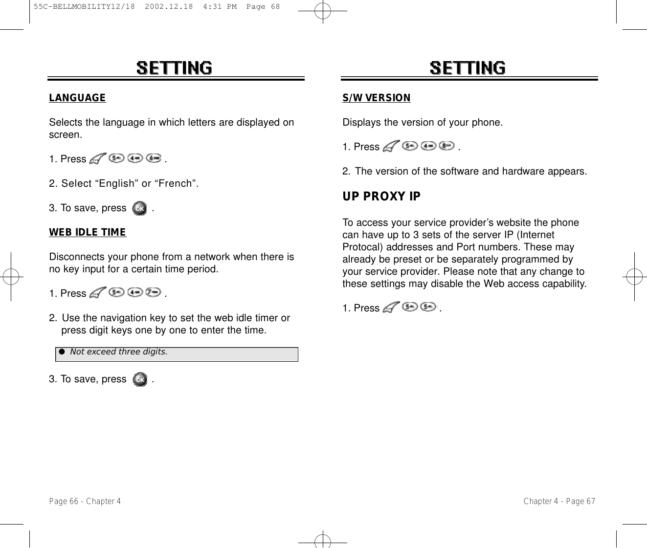 Chapter 4 - Page 67Page 66 - Chapter 4LANGUAGESelects the language in which letters are displayed onscreen.1. Press .2. Select “English” or “French”.3. To save, press        .WEB IDLE TIMEDisconnects your phone from a network when there isno key input for a certain time period.1. Press .2. Use the navigation key to set the web idle timer or press digit keys one by one to enter the time.3. To save, press        .●Not exceed three digits.S/W VERSIONDisplays the version of your phone.1. Press .2. The version of the software and hardware appears.UP PROXY IPTo access your service provider’s website the phonecan have up to 3 sets of the server IP (InternetProtocal) addresses and Port numbers. These mayalready be preset or be separately programmed byyour service provider. Please note that any change tothese settings may disable the Web access capability.1. Press .55C-BELLMOBILITY12/18  2002.12.18  4:31 PM  Page 68