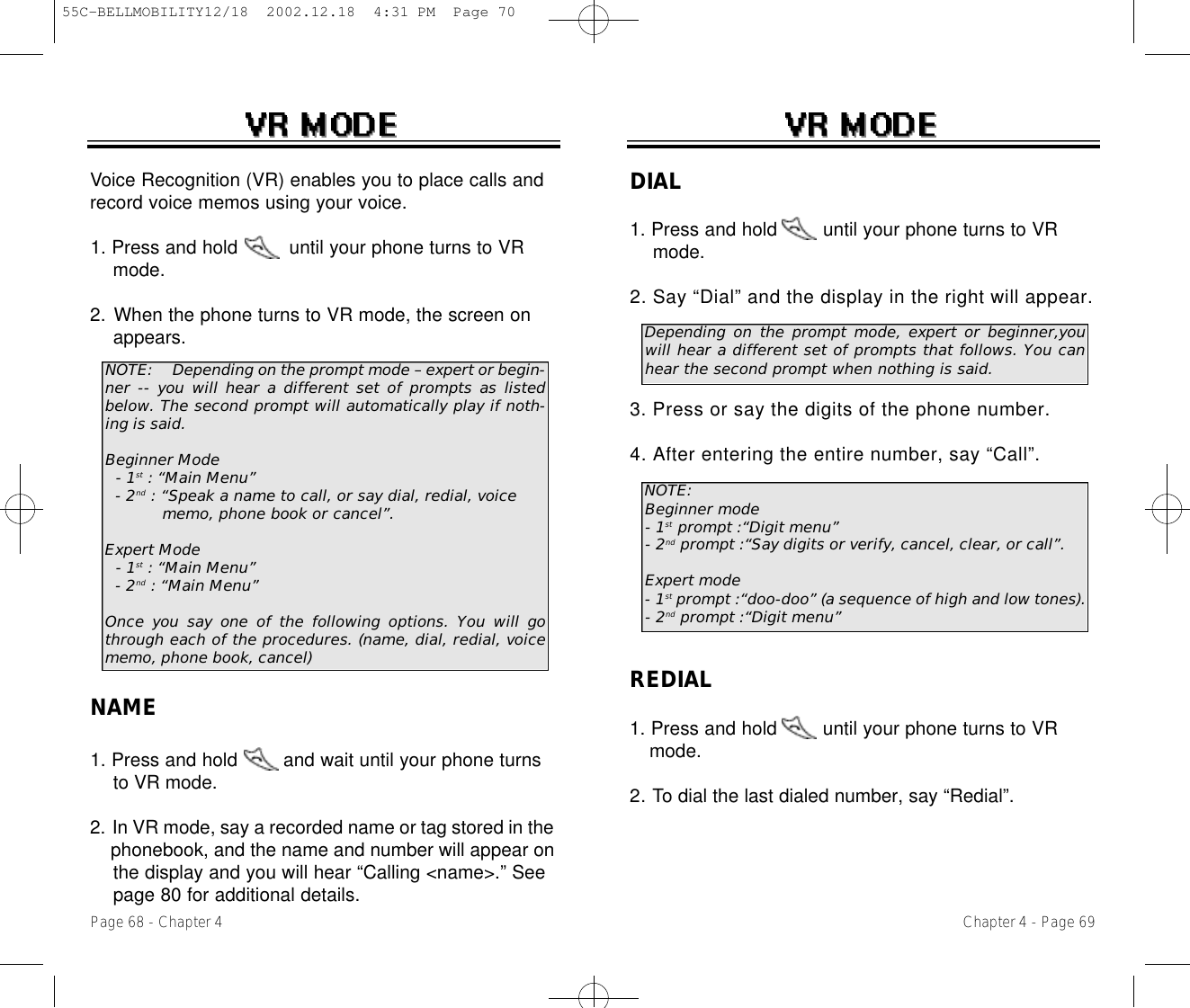 Chapter 4 - Page 69Page 68 - Chapter 4Voice Recognition (VR) enables you to place calls andrecord voice memos using your voice.1. Press and hold         until your phone turns to VR mode.2. When the phone turns to VR mode, the screen on appears. NAME1. Press and hold        and wait until your phone turns to VR mode.2. In VR mode, say a recorded name or tag stored in the phonebook, and the name and number will appear on the display and you will hear “Calling &lt;name&gt;.” See page 80 for additional details.NOTE: Depending on the prompt mode – expert or begin-ner -- you will hear a different set of prompts as listedbelow. The second prompt will automatically play if noth-ing is said.Beginner Mode- 1st : “Main Menu”- 2nd : “Speak a name to call, or say dial, redial, voice memo, phone book or cancel”.Expert Mode- 1st : “Main Menu”- 2nd : “Main Menu”Once you say one of the following options. You will gothrough each of the procedures. (name, dial, redial, voicememo, phone book, cancel)DIAL1. Press and hold        until your phone turns to VR mode.2. Say “Dial” and the display in the right will appear. 3. Press or say the digits of the phone number.4. After entering the entire number, say “Call”.REDIAL1. Press and hold        until your phone turns to VR mode.2. To dial the last dialed number, say “Redial”.NOTE:Beginner mode- 1st prompt :“Digit menu”- 2nd prompt :“Say digits or verify, cancel, clear, or call”.Expert mode- 1st prompt :“doo-doo” (a sequence of high and low tones).- 2nd prompt :“Digit menu” Depending on the prompt mode, expert or beginner,youwill hear a different set of prompts that follows. You canhear the second prompt when nothing is said.55C-BELLMOBILITY12/18  2002.12.18  4:31 PM  Page 70