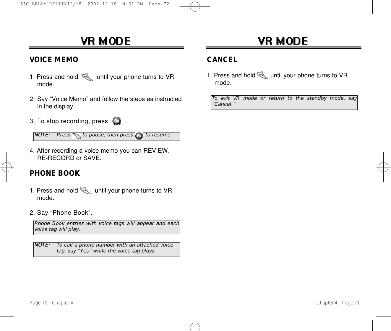 Chapter 4 - Page 71Page 70 - Chapter 4VOICE MEMO1. Press and hold          until your phone turns to VR  mode.2. Say “Voice Memo” and follow the steps as instructed in the display.3. To stop recording, press .4. After recording a voice memo you can REVIEW,RE-RECORD or SAVE.PHONE BOOK1. Press and hold         until your phone turns to VR mode.2. Say “Phone Book”. NOTE: Press       to pause, then press       to resume.Phone Book entries with voice tags will appear and eachvoice tag will play.NOTE: To call a phone number with an attached voice tag, say “Yes” while the voice tag plays.CANCEL1. Press and hold        until your phone turns to VR mode.To exit VR mode or return to the standby mode, say“Cancel.”55C-BELLMOBILITY12/18  2002.12.18  4:31 PM  Page 72