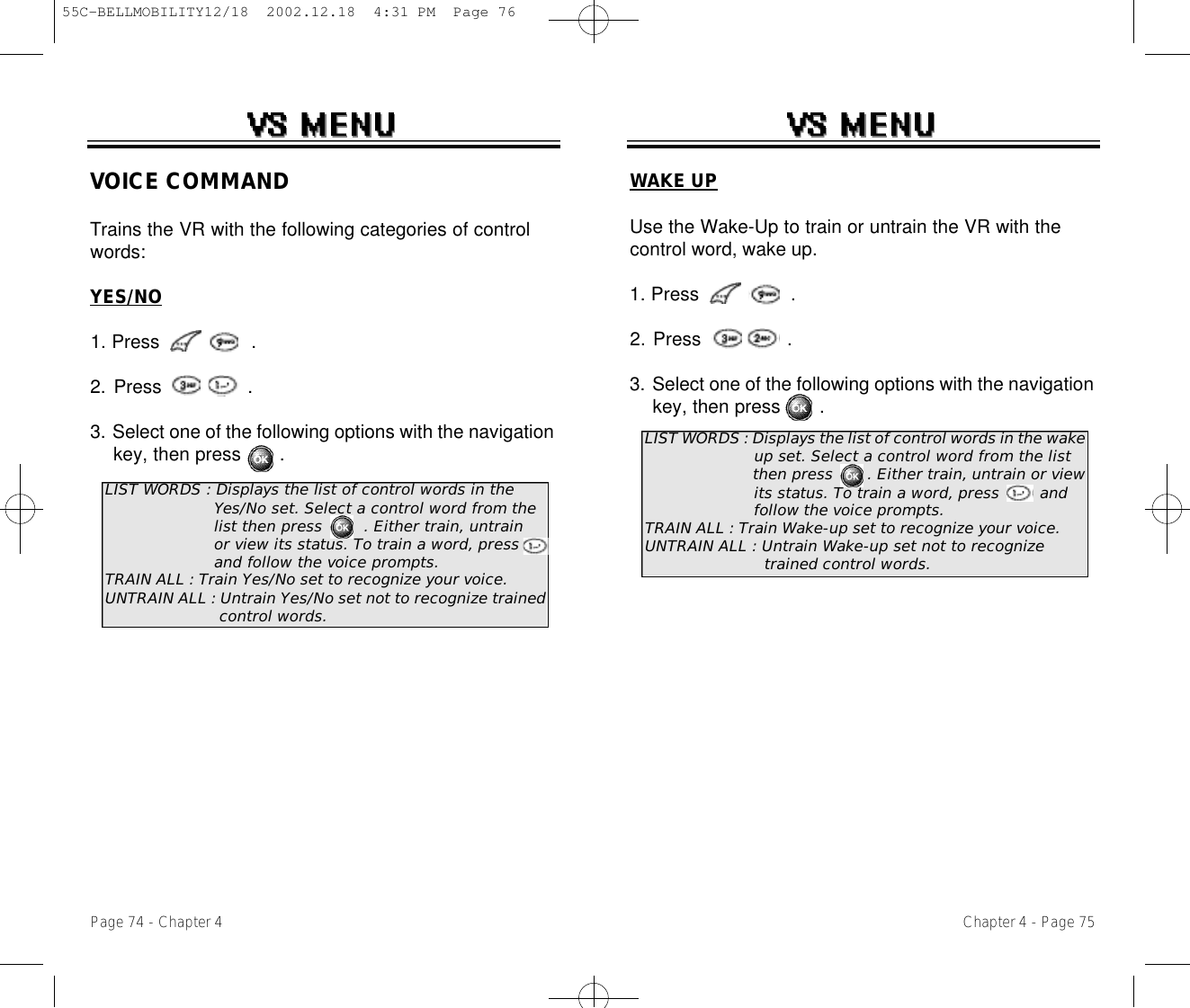 Chapter 4 - Page 75Page 74 - Chapter 4VOICE COMMANDTrains the VR with the following categories of controlwords: YES/NO1. Press                .2. Press               .3. Select one of the following options with the navigation key, then press       .LIST WORDS : Displays the list of control words in the Yes/No set. Select a control word from the list then press        . Either train, untrain or view its status. To train a word, press   and follow the voice prompts.TRAIN ALL : Train Yes/No set to recognize your voice.UNTRAIN ALL : Untrain Yes/No set not to recognize trained control words.WAKE UPUse the Wake-Up to train or untrain the VR with thecontrol word, wake up.1. Press                .2. Press               .3. Select one of the following options with the navigation key, then press       .LIST WORDS : Displays the list of control words in the wake up set. Select a control word from the list then press       . Either train, untrain or view its status. To train a word, press        andfollow the voice prompts.TRAIN ALL : Train Wake-up set to recognize your voice.UNTRAIN ALL : Untrain Wake-up set not to recognize trained control words.55C-BELLMOBILITY12/18  2002.12.18  4:31 PM  Page 76