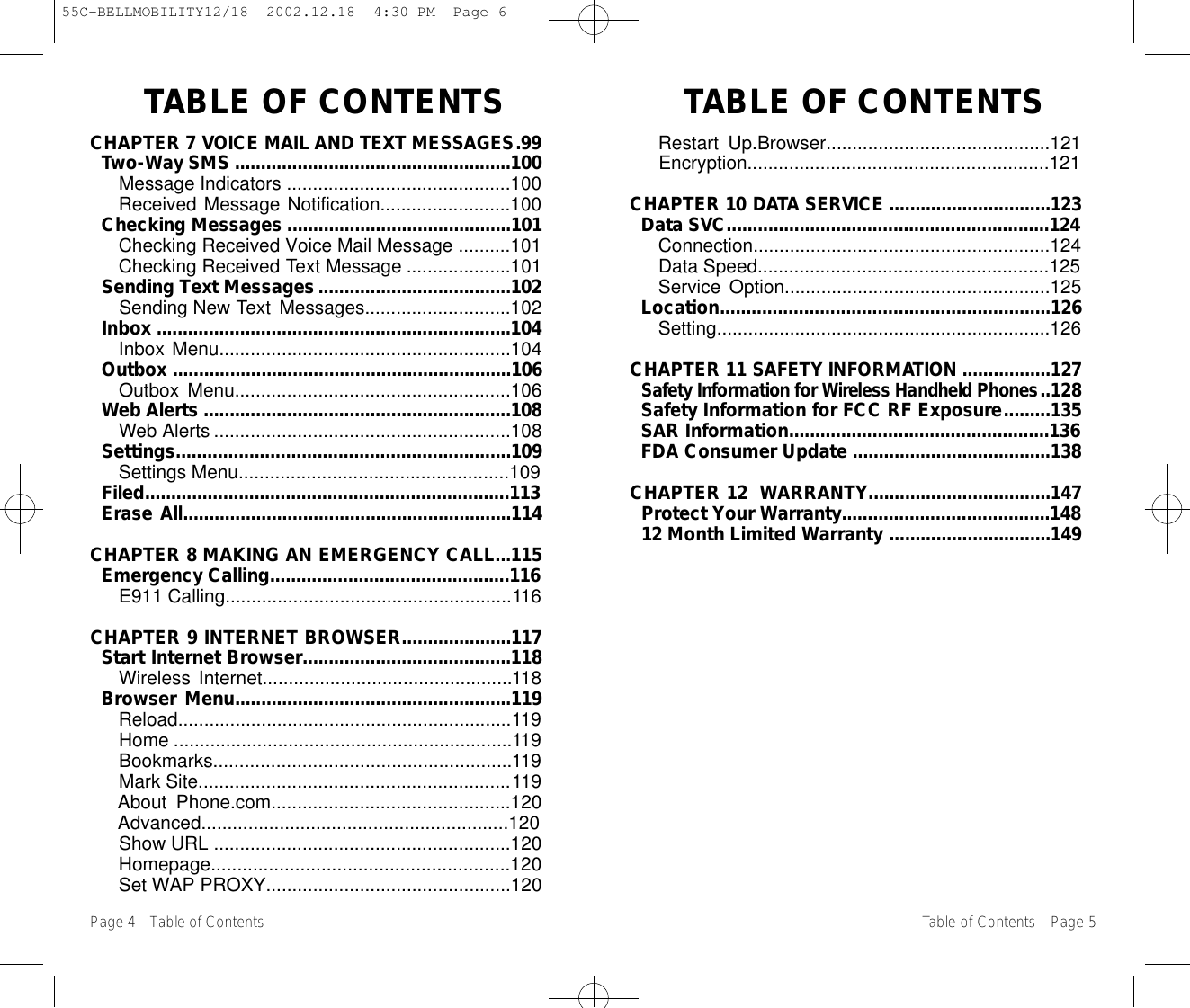TABLE OF CONTENTSTABLE OF CONTENTSRestart Up.Browser...........................................121Encryption..........................................................121CHAPTER 10 D ATA SERV I C E ...............................123Data SVC..............................................................124Connection.........................................................124Data Speed........................................................125Service Option...................................................125Location...............................................................126Setting................................................................126CHAPTER 11 SAFETY INFORMAT I O N .................127Safety Information for Wireless Handheld Phones..128Safety Information for FCC RF Exposure.........135SAR Information..................................................136FDA Consumer Update ......................................138CHAPTER 12  WARRANTY...................................147Protect Your Warranty........................................14812 Month Limited Warranty ...............................149Page 4 - Table of ContentsCHAPTER 7 VOICE MAIL AND TEXT MESSAGES.99Two-Way SMS .....................................................100Message Indicators ...........................................100Received Message Notification.........................100Checking Messages ...........................................101Checking Received Voice Mail Message ..........101Checking Received Text Message ....................101Sending Text Messages.....................................102Sending New Text Messages............................102Inbox ....................................................................104Inbox Menu........................................................104Outbox .................................................................106Outbox Menu.....................................................106Web Alerts ...........................................................108Web Alerts .........................................................108Settings................................................................109Settings Menu....................................................109Filed......................................................................113Erase All...............................................................114CHAPTER 8 MAKING AN EMERGENCY CALL...115Emergency Calling..............................................116E911 Calling.......................................................116CHAPTER 9 INTERNET BROWSER.....................117Start Internet Browser........................................118Wireless Internet................................................118Browser Menu.....................................................119Reload................................................................119Home .................................................................119Bookmarks.........................................................119Mark Site............................................................119About Phone.com..............................................120Advanced...........................................................120Show URL .........................................................120Homepage.........................................................120Set WAP PROXY...............................................120Table of Contents - Page 555C-BELLMOBILITY12/18  2002.12.18  4:30 PM  Page 6