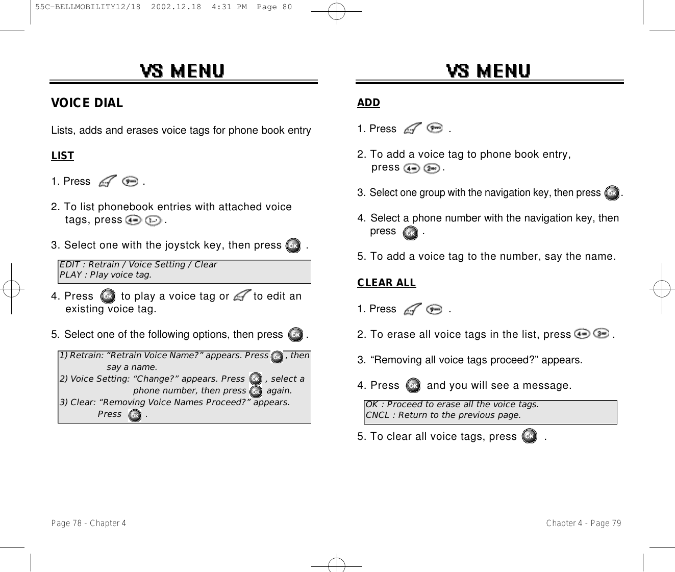 Chapter 4 - Page 79Page 78 - Chapter 4VOICE DIALLists, adds and erases voice tags for phone book entryLIST1. Press                .2. To list phonebook entries with attached voice tags, press            .3. Select one with the joystck key, then press       .4. Press        to play a voice tag or       to edit an existing voice tag.5. Select one of the following options, then press       .EDIT : Retrain / Voice Setting / ClearPLAY : Play voice tag.1) Retrain: “Retrain Voice Name?” appears. Press       , then  say a name.2) Voice Setting: “Change?” appears. Press       , select a phone number, then press       again.3) Clear: “Removing Voice Names Proceed?” appears. Press        .ADD1. Press                .2. To add a voice tag to phone book entry, press            .3. Select one group with the navigation key, then press        .4. Select a phone number with the navigation key, then press        .5. To add a voice tag to the number, say the name.CLEAR ALL1. Press                .2. To erase all voice tags in the list, press            .3. “Removing all voice tags proceed?” appears.4. Press        and you will see a message.5. To clear all voice tags, press        .OK : Proceed to erase all the voice tags.CNCL : Return to the previous page.55C-BELLMOBILITY12/18  2002.12.18  4:31 PM  Page 80