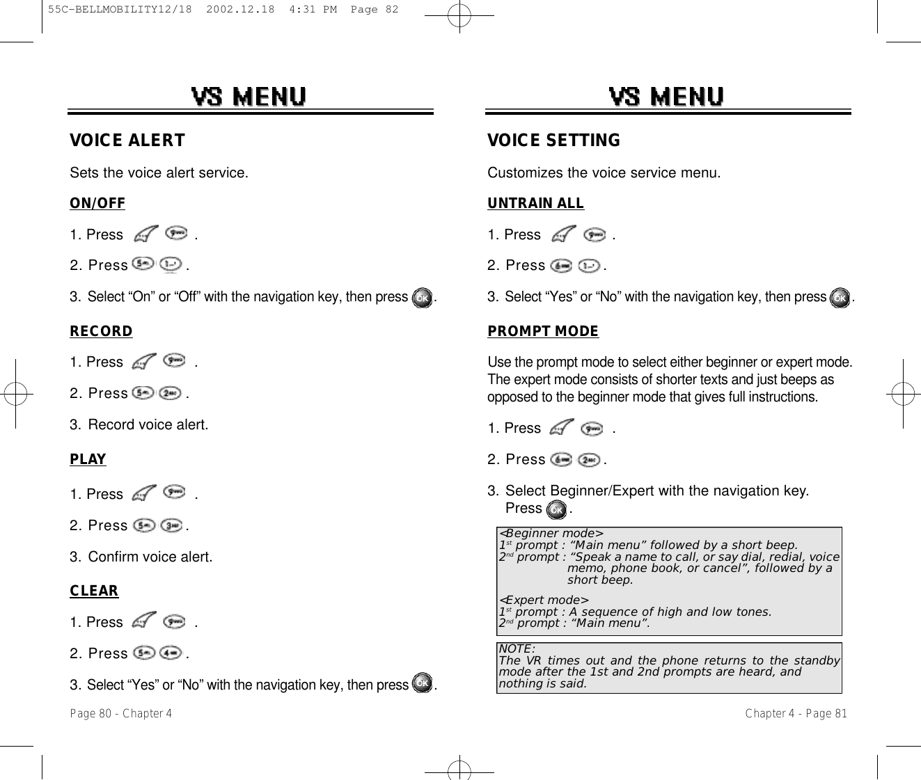 Chapter 4 - Page 81Page 80 - Chapter 4VOICE SETTINGCustomizes the voice service menu.UNTRAIN ALL1. Press                .2. Press            .3. Select “Yes” or “No” with the navigation key, then press       .PROMPT MODEUse the prompt mode to select either beginner or expert mode.The expert mode consists of shorter texts and just beeps asopposed to the beginner mode that gives full instructions.1. Press                .2. Press            .3. Select Beginner/Expert with the navigation key.Press      .&lt;Beginner mode&gt;1st prompt : “Main menu” followed by a short beep.2nd prompt : “Speak a name to call, or say dial, redial, voice memo, phone book, or cancel”, followed by a short beep.&lt;Expert mode&gt;1st prompt : A sequence of high and low tones.2nd prompt : “Main menu”.NOTE:The VR times out and the phone returns to the standbymode after the 1st and 2nd prompts are heard, andnothing is said.VOICE ALERTSets the voice alert service.ON/OFF1. Press                .2. Press            .3. Select “On” or “Off” with the navigation key, then press       .RECORD1. Press                .2. Press            .3. Record voice alert.PLAY1. Press                .2. Press            .3. Confirm voice alert.CLEAR1. Press                .2. Press            .3. Select “Yes” or “No” with the navigation key, then press       .55C-BELLMOBILITY12/18  2002.12.18  4:31 PM  Page 82