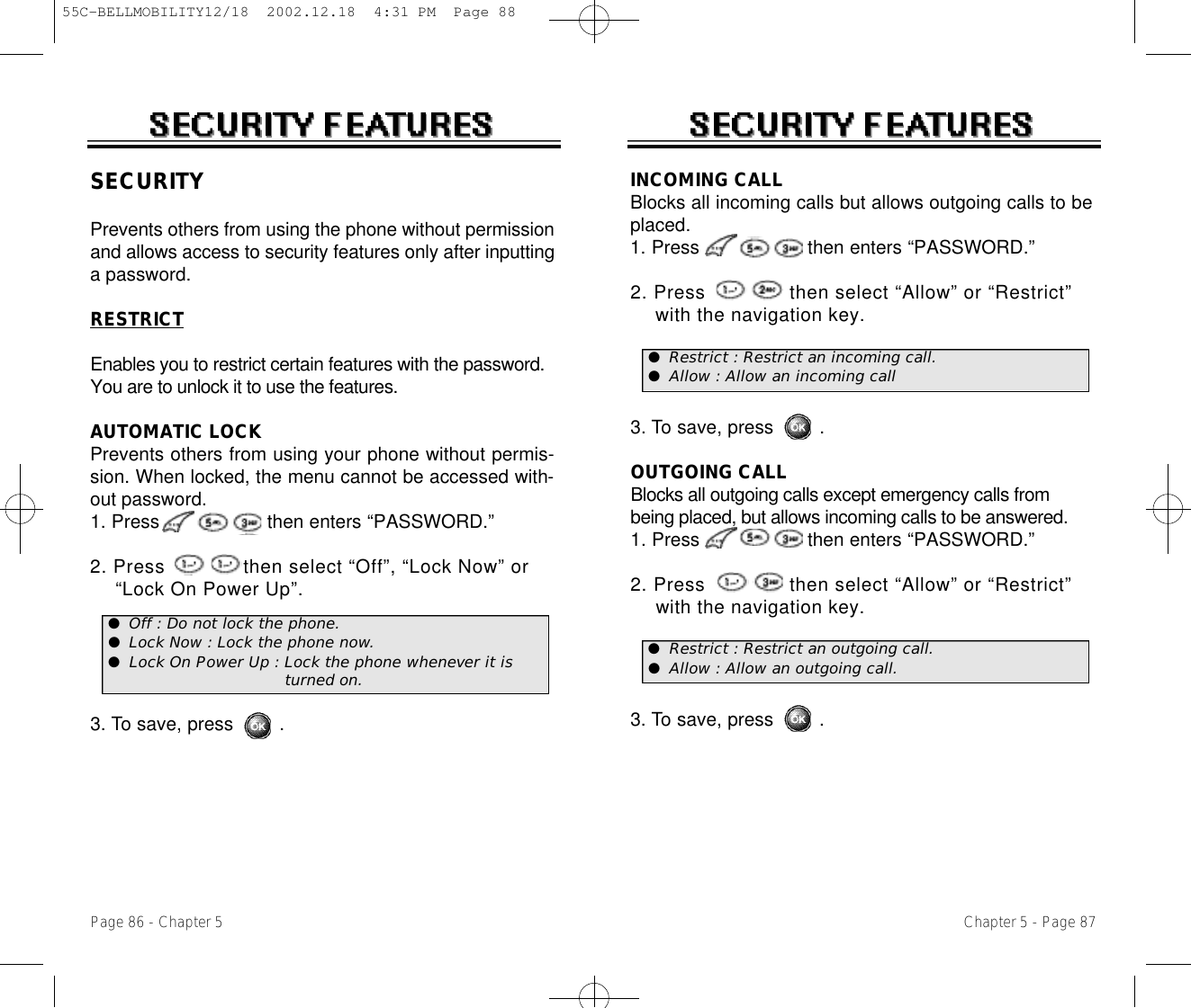 Chapter 5 - Page 87Page 86 - Chapter 5INCOMING CALLBlocks all incoming calls but allows outgoing calls to beplaced.1. Press                   then enters “PASSWORD.”2. Press              then select “Allow” or “Restrict” with the navigation key.3. To save, press        .OUTGOING CALLBlocks all outgoing calls except emergency calls frombeing placed, but allows incoming calls to be answered.1. Press                   then enters “PASSWORD.”2. Press              then select “Allow” or “Restrict” with the navigation key.3. To save, press        .SECURITYPrevents others from using the phone without permissionand allows access to security features only after inputtinga password.RESTRICTEnables you to restrict certain features with the password.You are to unlock it to use the features.AUTOMATIC LOCKPrevents others from using your phone without permis-sion. When locked, the menu cannot be accessed with-out password.1. Press                   then enters “PASSWORD.”2. Press             then select “Off”, “Lock Now” or  “Lock On Power Up”.3. To save, press        .●Off : Do not lock the phone.●Lock Now : Lock the phone now.●Lock On Power Up : Lock the phone whenever it is turned on.●Restrict : Restrict an incoming call.●Allow : Allow an incoming call●Restrict : Restrict an outgoing call.●Allow : Allow an outgoing call.55C-BELLMOBILITY12/18  2002.12.18  4:31 PM  Page 88