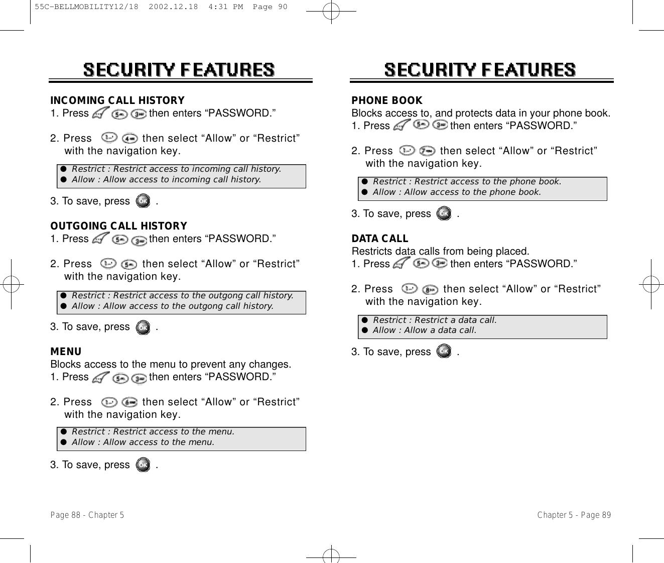 Chapter 5 - Page 89Page 88 - Chapter 5PHONE BOOKBlocks access to, and protects data in your phone book.1. Press                   then enters “PASSWORD.”2. Press              then select “Allow” or “Restrict” with the navigation key.3. To save, press        .DATA CALLRestricts data calls from being placed.1. Press                   then enters “PASSWORD.”2. Press               then select “Allow” or “Restrict” with the navigation key.3. To save, press        .INCOMING CALL HISTORY1. Press                   then enters “PASSWORD.”2. Press               then select “Allow” or “Restrict” with the navigation key.3. To save, press        .OUTGOING CALL HISTORY1. Press                   then enters “PASSWORD.”2. Press               then select “Allow” or “Restrict” with the navigation key.3. To save, press        .MENUBlocks access to the menu to prevent any changes.1. Press                   then enters “PASSWORD.”2. Press               then select “Allow” or “Restrict”  with the navigation key.3. To save, press        .●Restrict : Restrict access to incoming call history.●Allow : Allow access to incoming call history. ●Restrict : Restrict access to the phone book.●Allow : Allow access to the phone book.●Restrict : Restrict a data call.●Allow : Allow a data call.●Restrict : Restrict access to the outgong call history.●Allow : Allow access to the outgong call history.●Restrict : Restrict access to the menu.●Allow : Allow access to the menu.55C-BELLMOBILITY12/18  2002.12.18  4:31 PM  Page 90