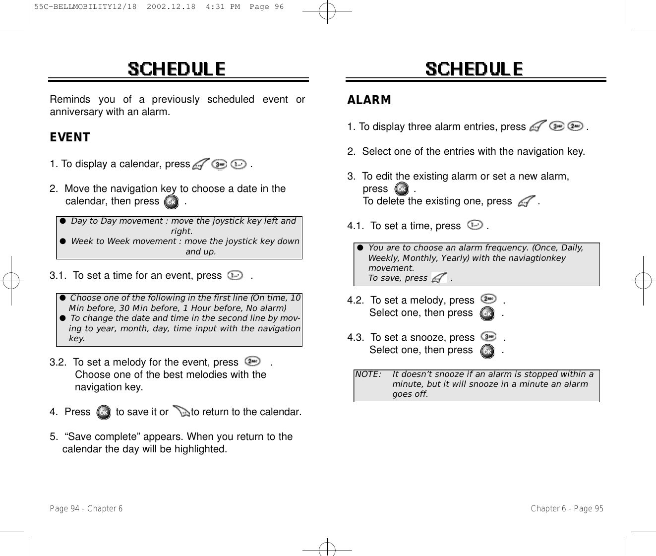 Chapter 6 - Page 95Page 94 - Chapter 6Reminds  you  of  a  previously  scheduled  event  oranniversary with an alarm.EVENT1. To display a calendar, press                   . 2.  Move the navigation key to choose a date in the calendar, then press        .3.1.  To set a time for an event, press         . 3.2.  To set a melody for the event, press          .Choose one of the best melodies with the navigation key.4.  Press         to save it or        to return to the calendar.5.  “Save complete” appears. When you return to the calendar the day will be highlighted.ALARM1. To display three alarm entries, press                   . 2.  Select one of the entries with the navigation key.3.  To edit the existing alarm or set a new alarm, press        .To delete the existing one, press        .4.1.  To set a time, press        . 4.2.  To set a melody, press         .  Select one, then press         .4.3.  To set a snooze, press         .  Select one, then press         .NOTE: It doesn’t snooze if an alarm is stopped within a minute, but it will snooze in a minute an alarmgoes off.●Day to Day movement : move the joystick key left and right.●Week to Week movement : move the joystick key down and up. ●You are to choose an alarm frequency. (Once, Daily,Weekly, Monthly, Yearly) with the naviagtionkey movement. To save, press        .●Choose one of the following in the first line (On time, 10Min before, 30 Min before, 1 Hour before, No alarm)●To change the date and time in the second line by mov-ing to year, month, day, time input with the navigationkey.55C-BELLMOBILITY12/18  2002.12.18  4:31 PM  Page 96