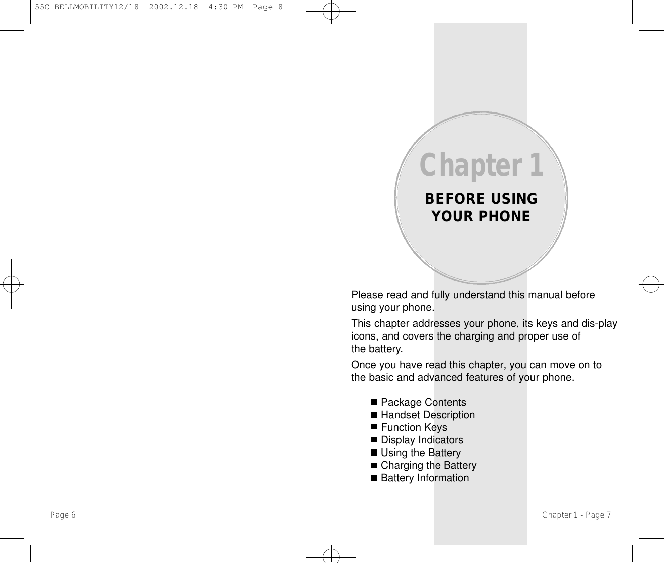 Please read and fully understand this manual beforeusing your phone.This chapter addresses your phone, its keys and dis-playicons, and covers the charging and proper use ofthe battery.Once you have read this chapter, you can move on tothe basic and advanced features of your phone.Package ContentsHandset DescriptionFunction KeysDisplay IndicatorsUsing the BatteryCharging the BatteryBattery InformationChapter 1BEFORE USINGYOUR PHONEChapter 1 - Page 7Page 6 55C-BELLMOBILITY12/18  2002.12.18  4:30 PM  Page 8