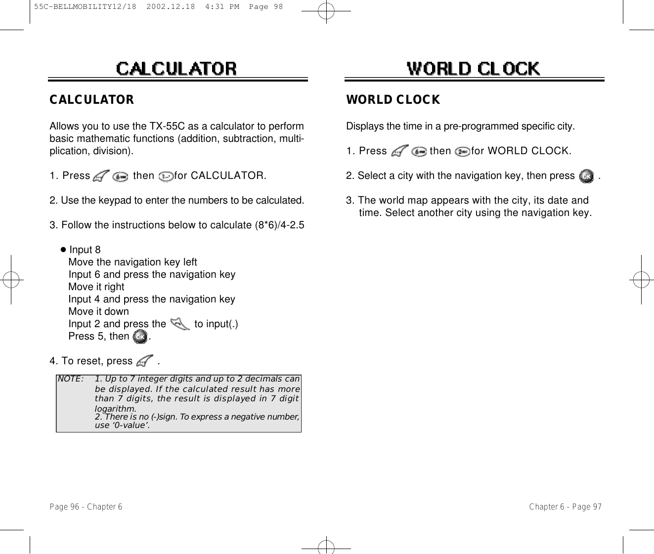 WORLD CLOCKDisplays the time in a pre-programmed specific city.1. Press             then      for WORLD CLOCK.2. Select a city with the navigation key, then press        .3. The world map appears with the city, its date and time. Select another city using the navigation key.Chapter 6 - Page 97Page 96 - Chapter 6CALCULATORAllows you to use the TX-55C as a calculator to performbasic mathematic functions (addition, subtraction, multi-plication, division).1. Press             then      for CALCULATO R .2. Use the keypad to enter the numbers to be calculated.3. Follow the instructions below to calculate (8*6)/4-2.5●Input 8Move the navigation key leftInput 6 and press the navigation keyMove it rightInput 4 and press the navigation keyMove it downInput 2 and press the         to input(.) Press 5, then      .4. To reset, press        .NOTE: 1. Up to 7 integer digits and up to 2 decimals canbe displayed. If the calculated result has morethan 7 digits, the result is displayed in 7 digitlogarithm.2. T h e re is no (-)sign. To express a negative number,use ‘0-value’.55C-BELLMOBILITY12/18  2002.12.18  4:31 PM  Page 98