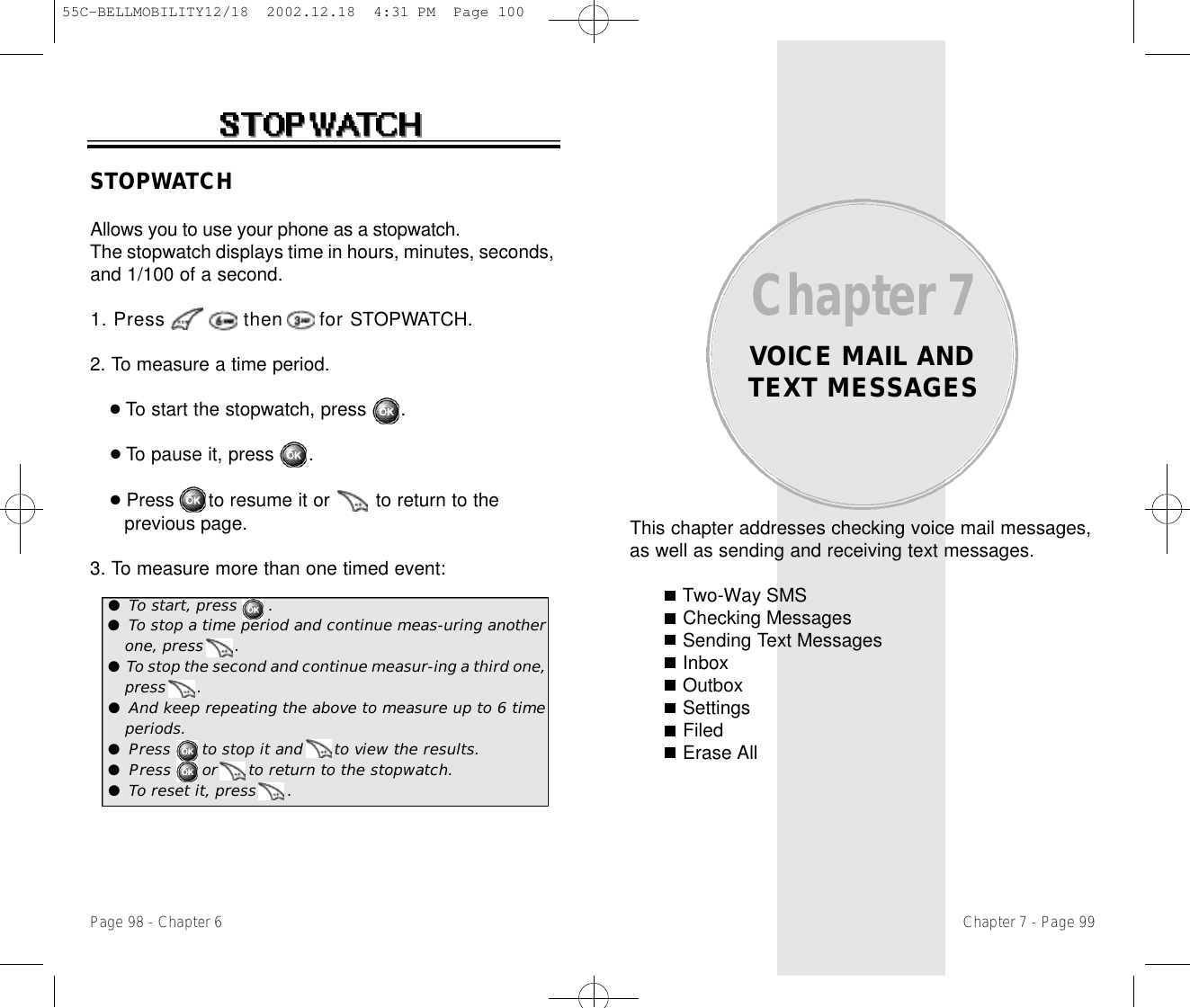 This chapter addresses checking voice mail messages,as well as sending and receiving text messages.Two-Way SMSChecking MessagesSending Text MessagesInboxOutboxSettingsFiledErase AllChapter 7VOICE MAIL ANDTEXT MESSAGESSTOPWATCHAllows you to use your phone as a stopwatch.The stopwatch displays time in hours, minutes, seconds,and 1/100 of a second.1. Press             then      for STOPWATCH. 2. To measure a time period.●To start the stopwatch, press      .●To pause it, press      .●Press      to resume it or        to return to the previous page.3. To measure more than one timed event:Page 98 - Chapter 6 Chapter 7 - Page 99●To start, press      .●To stop a time period and continue meas-uring anotherone, press      .●To stop the second and continue measur-ing a third one,press      .●And keep repeating the above to measure up to 6 timeperiods.●Press      to stop it and      to view the results.●Press      or      to return to the stopwatch.●To reset it, press      .55C-BELLMOBILITY12/18  2002.12.18  4:31 PM  Page 100