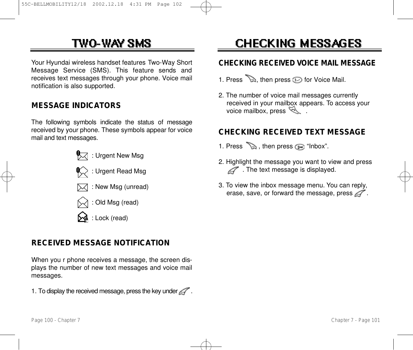 CHECKING RECEIVED VOICE MAIL MESSAGE1. Press       , then press       for Voice Mail.2. The number of voice mail messages currently received in your mailbox appears. To access your voice mailbox, press          .CHECKING RECEIVED TEXT MESSAGE1. Press        , then press       “Inbox”.2. Highlight the message you want to view and press      . The text message is displayed.  3. To view the inbox message menu. You can reply,erase, save, or forward the message, press       .Chapter 7 - Page 101RECEIVED MESSAGE NOTIFICATIONWhen you r phone receives a message, the screen dis-plays the number of new text messages and voice mailmessages.1. To display the received message, press the key under         .Your Hyundai wireless handset features Two-Way ShortMessage  Service  (SMS).  This  feature  sends  andreceives text messages through your phone. Voice mailnotification is also supported.: Urgent New Msg: Urgent Read Msg: New Msg (unread): Old Msg (read): Lock (read)MESSAGE INDICATORSThe  following  symbols  indicate  the  status  of  messagereceived by your phone. These symbols appear for voicemail and text messages.Page 100 - Chapter 755C-BELLMOBILITY12/18  2002.12.18  4:31 PM  Page 102